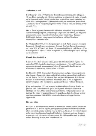 2 | P a g e
Abdication et exil
Il abdique le 6 août 1940 en faveur de son fils qui se retrouve roi à l’âge de
18 ans. Deux mois plus tôt, l’Union soviétique avait annexé la partie orientale
de la Roumanie, qui s’engage ensuite dans la deuxième guerre mondiale aux
côtés de l’Allemagne nazie. Appelé sur le trône par le maréchal pronazi Ion
Antonescu, il s’en éloignera progressivement avant de finir par le faire arrêter
en août 1944.
Dès la fin de la guerre, la monarchie roumaine est dotée d’un gouvernement
communiste imposé par l’Armée rouge. Un pistolet sur la table, les dirigeants
communistes venus rencontrer Michel au palais Elisabeth de Bucarest
l’obligent à abdiquer en menaçant de fusiller un millier d’étudiants
monarchistes en cas de refus.
Le 30 décembre 1947, le roi abdique et part en exil. Après un court passage à
Londres il s’installe avec son épouse, Anne de Bourbon-Parme, descendante
de Louis XIV, à Versoix, en Suisse. Ils auront cinq filles et, en l’absence d’un
fils qui prenne la relève, l’aînée, Margareta, se voit confier plus tard l’héritage
de la couronne.
Un exil d’un demi-siècle
L’exil du roi a duré un demi-siècle, jusqu’à l’effondrement du régime en
décembre 1989. Après l’exécution du « conducator » Nicolae Ceausescu, le
monarque demande au nouveau président, l’apparatchik Ion Iliescu, de
réinstaurer la monarchie, ce que refuse ce dernier.
En décembre 1990, il revient en Roumanie, mais quelques heures après son
atterrissage à Bucarest il est reconduit à la frontière manu militari sur l’ordre
de Ion Iliescu. En 1992, il retourne dans son pays à l’occasion de la fête de
Pâques, et un million de Roumains descendent dans la rue le supplier de
rester. Craignant cette perspective, le président Iliescu l’interdit de séjour.
C’est seulement en 1997, un an après la défaite électorale de ce dernier au
profit d’Emil Constantinescu, que le roi reçoit un passeport roumain et
réintègre son pays. Mais les nouvelles autorités ne sont pas pressées de lui
restituer les palais et les propriétés qu’il revendique. Puis Ion Iliescu revient
aux commandes de 2000 à 2004 et entend redorer son image d’ancien
apparatchik.
Roi sans trône
En 2001, le roi Michel serre la main de son ancien ennemi, qui lui restitue les
propriétés de la maison royale, geste que beaucoup de monarchistes avaient
alors considéré comme un pacte avec le diable. A 80 ans, le roi Michel réussit
enfin à se réinstaller dans le palais Elisabeth, à Bucarest, ancienne demeure
royale qui avait été transformée en cantine. Un bâtiment kitsch où le roi dut
mettre beaucoup du sien pour lui redonner vie.
 