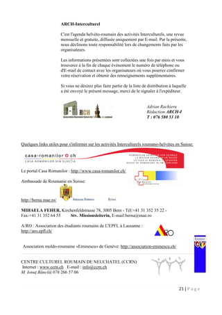 21 | P a g e
ARCH-Interculturel
C'est l'agenda helvéto-roumain des activités Interculturels, une revue
mensuelle et gratuite, diffusée uniquement par E-mail. Par la présente,
nous déclinons toute responsabilité lors de changements faits par les
organisateurs.
Les informations présentées sont collectées une fois par mois et vous
trouverez à la fin de chaque événement le numéro de téléphone ou
d'E-mail de contact avec les organisateurs où vous pourrez confirmer
votre réservation et obtenir des renseignements supplémentaires.
Si vous ne désirez plus faire partie de la liste de distribution à laquelle
a été envoyé le présent message, merci de le signaler à l'expéditeur.
Quelques links utiles pour s'informer sur les activités Interculturels roumano-helvètes en Suisse:
Le portal Casa Romanilor : http://www.casa-romanilor.ch/
Ambassade de Roumanie en Suisse:
http://berna.mae.ro/
MIHAELA FEHER, Kirchenfeldstrasse 78, 3005 Bern - Tél:+41 31 352 35 22 -
Fax:+41 31 352 64 55 Stv. Missionsleiterin, E-mail:berna@mae.ro
A/RO : Association des étudiants roumains de L'EPFL à Lausanne :
http://aro.epfl.ch/
Association moldo-roumaine «Eminescu» de Genève: http://association-eminescu.ch/
CENTRE CULTUREL ROUMAIN DE NEUCHATEL (CCRN)
Internet : www.ccrn.ch E-mail : info@ccrn.ch
M. Ionuţ Băncilă 076 266 57 06
Adrian Rachieru
Rédaction ARCH-I
T : 076 580 53 10
 