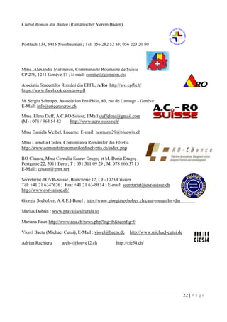 22 | P a g e
Clubul Român din Baden (Rumänischer Verein Baden)
Postfach 134, 5415 Nussbaumen ; Tel: 056 282 52 83; 056 223 20 80
Mme. Alexandra Marinescu, Communauté Roumaine de Suisse
CP 276, 1211 Genève 17 ; E-mail: comitet@comrom.ch;
Asociatia Studentilor Români din EPFL, A/Ro http://aro.epfl.ch/
https://www.facebook.com/aroepfl
M. Sergiu Schnapp, Association Pro Philo, 83, rue de Carouge - Genève.
E-Mail: info@criccraccroc.ch
Mme. Elena Duff, A.C.RO-Suisse; EMail:duffelena@gmail.com
(M) : 078 / 964 54 42 http://www.acro-suisse.ch/
Mme Daniela Weibel, Lucerne; E-mail: hermann29@bluewin.ch
Mme Camelia Costea, Comunitatea Românilor din Elvetia
http://www.comunitatearomanilordinelvetia.ch/index.php
RO-Chance, Mme Cornelia Saurer Dragoş et M. Dorin Dragoş
Postgasse 22, 3011 Bern ; T : 031 311 09 29 ; M: 078 666 37 13
E-Mail : cosaur@gmx.net
Secrétariat d'OVR-Suisse, Blancherie 12, CH-1023 Crissier
Tél: +41 21 6347626 ; Fax: +41 21 6349814 ; E-mail: secretariat@ovr-suisse.ch
http://www.ovr-suisse.ch/
Giorgia Seeholzer, A.R.E.I-Basel : http://www.giorgiaseeholzer.ch/casa-romanilor-din-elvetia/
Marius Dobrin : www.pravaliaculturala.ro
Mariana Paun http://www.rou.ch/news.php?lng=fr&tconfig=0
Viorel Baetu (Michael Cutui), E-Mail : viorel@baetu.de http://www.michael-cutui.de
Adrian Rachieru arch-i@louve12.ch http://cie54.ch/
 