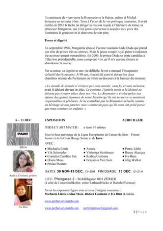3 | P a g e
Il continuera de vivre entre la Roumanie et la Suisse, même si Michel
demeura un roi sans trône. Tenu à l’écart de la vie politique roumaine, il avait
confié en 2016 la tâche de diriger la maison royale à l’héritière du trône, la
princesse Margareta, qui n’est jamais parvenue à acquérir aux yeux des
Roumains la grandeur et le charisme de son père.
Tenue et dignité
En septembre 1996, Margareta épouse l’acteur roumain Radu Duda qui prend
son rôle de prince très au sérieux. Mais le jeune couple royal peine à redonner
vie au mouvement monarchiste. En 2009, le prince Duda se porte candidat à
l’élection présidentielle, mais comprend vite qu’il n’a aucune chance et
abandonne la course.
Par sa tenue, sa dignité et une vie difficile, le roi a marqué l’imaginaire
collectif des Roumains. A 90 ans, il avait été convié devant les deux
chambres réunies du Parlement où il tint un discours à la hauteur du moment.
« Le monde de demain n’existera pas sans morale, sans foi et sans mémoire,
avait-il déclaré devant les élus. Le cynisme, l’intérêt étroit et la lâcheté ne
doivent pas trouver place dans nos vies. La Roumanie a évolué grâce aux
idéaux des grands hommes de notre histoire qu’ils ont servie en se montrant
responsables et généreux. Je ne considère pas la Roumanie actuelle comme
un héritage de nos parents, mais comme un pays qu’ils nous ont prêté parce
que nous sommes ses enfants. »
6 – 13 DEC EXPOSITION ZURICH (ZH)
PERFECT ART MATCH : a réuni 10 artistes
Sous le haut patronage de la Ligue Européenne de Cancer du Sein – Forum
Suisse et de la Croix Rouge Suisse et de Inna.
AVEC :
● Michaela Lintis ● Anouk ● Patric Lüthi
● Vik Schroeder ● Viktoriya Steinhauer ● Burcu Akarçay
● Cornelia Caroline Fux ● Rodica Costianu ● Iva Binz
● Doina Moss ● Benjamin Von Sain ● Jörg Walker
● Priska Medam
DATES: 30 NOV-13 DEC, 12–20H FINISSAGE: 13 DEC, 12–21H
LIEU: Pfalzgasse 2 - Wohllebgasse 8001 ZÜRICH
(à côté de Lindenhoffkeller, entre Rathausbrücke et Bahnhoffstrasse)
Parmi les exposants figure trois artistes d’origine roumaine :
Michaela Lintis, Doina Moss, Rodica Costianu et Iva Binz (Loulou).
www.perfect-art-match.com
www.perfect-art-match.com perfectartmatch@gmail.com
Affiche
Rodica Costianu, peintre
Iva Binz
 