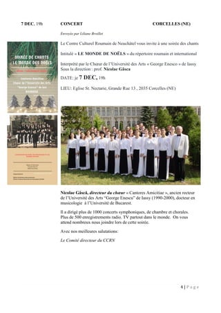 4 | P a g e
7 DEC, 19h CONCERT CORCELLES (NE)
Envoyée par Liliane Broillet
Le Centre Culturel Roumain de Neuchâtel vous invite à une soirée des chants
Intitulé « LE MONDE DE NOËLS » du répertoire roumain et international
Interprété par le Chœur de l’Université des Arts « George Enesco » de Iassy
Sous la direction : prof. Nicolae Gâsca
DATE: je 7 DEC, 19h
LIEU: Eglise St. Nectarie, Grande Rue 13 , 2035 Corcelles (NE)
Nicolae Gâscă, directeur du chœur « Cantores Amicitiae », ancien recteur
de l’Université des Arts “George Enescu” de Iassy (1990-2000), docteur en
musicologie à l’Université de Bucarest.
Il a dirigé plus de 1000 concerts symphoniques, de chambre et chorales.
Plus de 500 enregistrements radio. TV partout dans le monde. On vous
attend nombreux nous joindre lors de cette soirée.
Avec nos meilleures salutations:
Le Comité directeur du CCRN
 