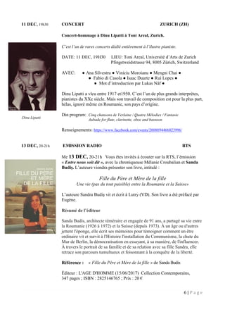 6 | P a g e
11 DEC, 19h30 CONCERT ZURICH (ZH)
Concert-hommage à Dinu Lipatti à Toni Areal, Zurich.
C’est l’un de rares concerts dédié entièrement à l’ilustre pianiste.
DATE: 11 DEC, 19H30 LIEU: Toni Areal, Université d’Arts de Zurich
Pfingstweidstrasse 94, 8005 Zürich, Switzerland
AVEC: ● Ana Silvestru ● Viniciu Moroianu ● Mengni Chai ●
● Fabio di Casola ● Isaac Duarte ● Rui Lopes ●
● Mot d’introduction par Lukas Näf ●
Dinu Lipatti a vlcu entre 1917 et1950. C’est l’un de plus grands interprètes,
pianistes du XXe siècle. Mais son travail de composition est pour la plus part,
hélas, ignoré même en Roumanie, son pays d’origine.
Din program: Cinq chansons de Verlaine / Quatre Mélodies / Fantasie
Aubade for flute, clarinette, oboe and bassoon
Renseignements: https://www.facebook.com/events/2008894466023996/
13 DEC, 20-21h EMISSION RADIO RTS
Me 13 DEC, 20-21h Vous êtes invités à écouter sur la RTS, l’émission
« Entre nous soit dit », avec la chroniqueuse Mélanie Croubalian et Sanda
Budiş. L’auteure viendra présenter son livre, intitulé :
Fille du Père et Mère de la fille
Une vie (pas du tout paisible) entre la Roumanie et la Suisse»
L’auteure Sandra Budiş vit et écrit à Lutry (VD). Son livre a été préfacé par
Eugène.
Résumé de l’éditeur
Sanda Budis, architecte téméraire et engagée de 91 ans, a partagé sa vie entre
la Roumanie (1926 à 1972) et la Suisse (depuis 1973). À un âge ou d'autres
jettent l'éponge, elle écrit ses mémoires pour témoigner comment un être
ordinaire vit et survit à l'Histoire l'installation du Communisme, la chute du
Mur de Berlin, la démocratisation en essayant, à sa manière, de l'influencer.
À travers le portrait de sa famille et de sa relation avec sa fille Sandra, elle
retrace son parcours tumultueux et foisonnant à la conquête de la liberté.
Référence : « Fille du Père et Mère de la fille » de Sanda Budis
Éditeur : L'AGE D'HOMME (15/06/2017) Collection Contemporains,
347 pages ; ISBN : 2825146765 ; Prix : 20 €
Dinu Lipatti
 