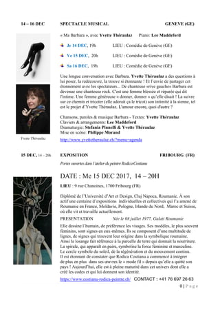 8 | P a g e
14 – 16 DEC SPECTACLE MUSICAL GENEVE (GE)
« Ma Barbara », avec Yvette Théraulaz Piano: Lee Maddeford
Je 14 DEC, 19h LIEU : Comédie de Genève (GE)
Ve 15 DEC, 20h LIEU : Comédie de Genève (GE)
Sa 16 DEC, 19h LIEU : Comédie de Genève (GE)
Une longue conversation avec Barbara. Yvette Théraulaz a des questions à
lui poser, la redécouvre, la trouve si étonnante ! Et l’envie de partager cet
étonnement avec les spectateurs... De chanteuse «rive gauche» Barbara est
devenue une chanteuse rock. C'est une femme blessée et réparée qui dit
l'intime. Une femme généreuse « donner, donner » qu’elle disait ! La suivre
sur ce chemin et tricoter (elle adorait ça le tricot) son intimité à la sienne, tel
est le projet d’Yvette Théraulaz. L'amour encore, quoi d'autre ?
Chansons, paroles & musique Barbara - Textes: Yvette Théraulaz
Claviers & arrangements: Lee Maddeford
Dramaturgie: Stefania Pinnelli & Yvette Théraulaz
Mise en scène: Philippe Morand
http://www.yvettetheraulaz.ch/?menu=agenda
15 DEC, 14 – 20h EXPOSITION FRIBOURG (FR)
Portesouvertesdansl’atelierdupeintreRodicaCostianu
DATE : Me 15 DEC 2017, 14 – 20H
LIEU : 9 rue Chanoines, 1700 Fribourg (FR)
Diplômé de l’Université d’Art et Design, Cluj Napoca, Roumanie. À son
actif une centaine d’expositions individuelles et collectives qui l’a amené de
Roumanie en France, Moldavie, Pologne, Irlande du Nord, Maroc et Suisse,
où elle vit et travaille actuellement.
PRESENTATION Née le 08 juillet 1977, Galati Roumanie
Elle dessine l’humain, de préférence les visages. Ses modèles, le plus souvent
féminins, sont signes en eux-mêmes. Ils se composent d’une multitude de
lignes, de signes qui trouvent leur origine dans la symbolique roumaine.
Ainsi le losange fait référence à la parcelle de terre qui donnait la nourriture.
La spirale, qui apparaît en paire, symbolise la force féminine et masculine.
Le cercle symbole du soleil, de la régénération et du mouvement continu.
Il est étonnant de constater que Rodica Costianu a commencé à intégrer
de plus en plus dans ses œuvres le « mode fil » depuis qu’elle a quitté son
pays ! Aujourd’hui, elle est à pleine maturité dans cet univers dont elle a
créé les codes et qui lui donnent son identité.
https://www.costianu-rodica-peintre.ch/ CONTACT : +41 76 697 26 63
Yvette Théraulaz
 