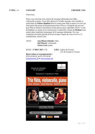 9 | P a g e
17 DEC, 17h CONCERT CRISSIER (VD)
Chers tous,
Nous vous convions à un concert de musique allemande pour flûte,
violoncelle et piano. Vous allez découvrir la belle musique, très sensible et
recherchée de Günter Raphael dont la sonate pour flûte et piano et le trio qui
font partie d'un projet d'enregistrement d'un CD avec l'intégrale des œuvres
pour flûte et d'autres instruments (sortie prévue pour septembre 2018). A côté
de Raphael, la sonate en mi mineur pour violoncelle et piano de Brahms nous
amène dans la période romantique de la musique allemande. En vous
souhaitant une belle période d'Avent en dans l'espoir de vous revoir le 17,
cordialement, Atena Carte.
AVEC: Ana Oltean Zehnder, flûte
Joël Marosi, violoncelle
Atena Carte, piano
DATE: 17 DEC 2017, 17h LIEU: Eglise de Crissier
Ch. du Casard 2, Crissier
Réservations et renseignements :
079 614 00 62 ● 076 318 54 80
info@acrisco.ch ● www.acrisco.ch
 