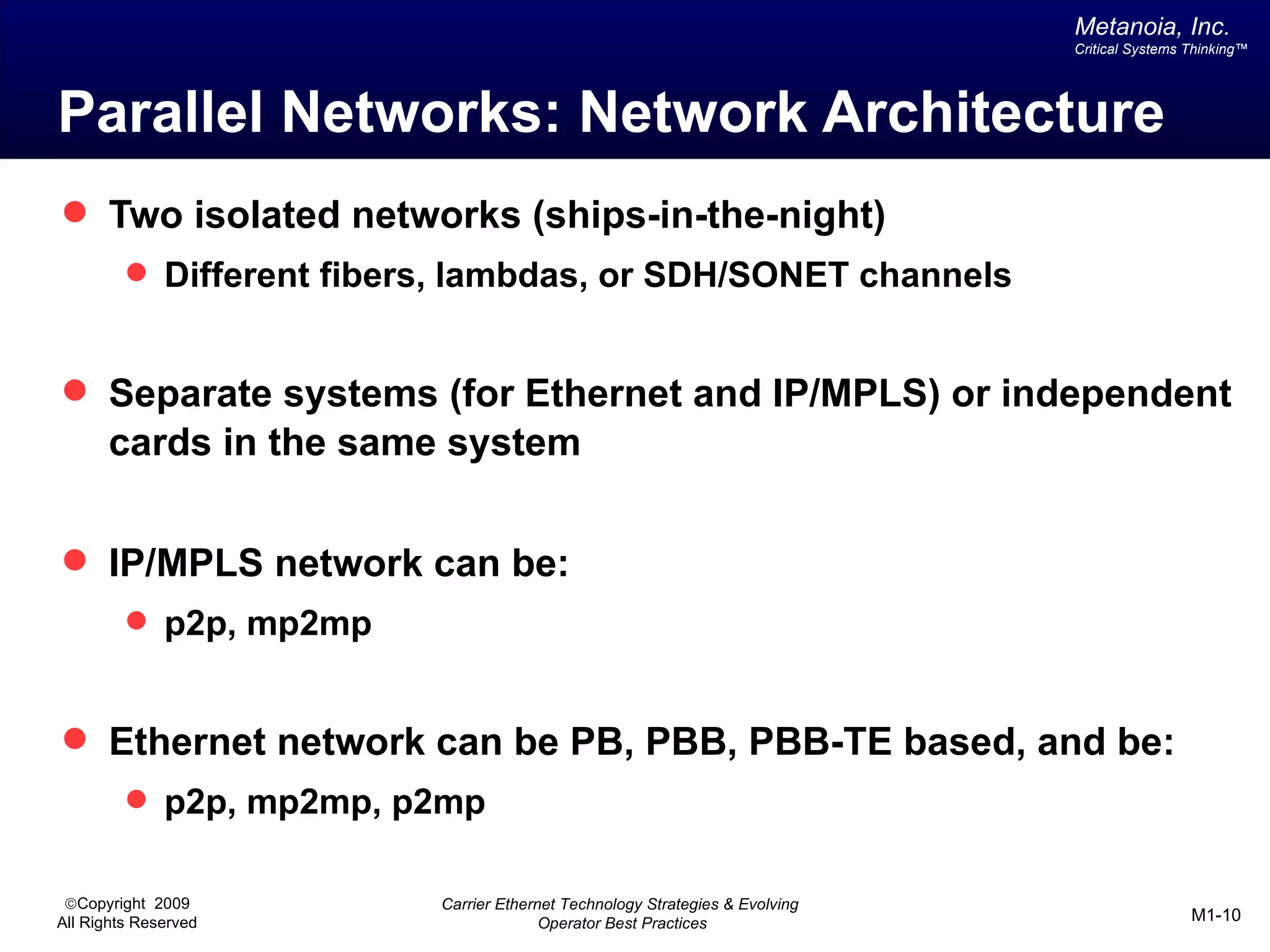 Metanoia, Inc.
                                                                              Critical Systems Thinking™




Parallel Networks: Network Architecture
 Two isolated networks (ships-in-the-night)
          Different fibers, lambdas, or SDH/SONET channels


 Separate systems (for Ethernet and IP/MPLS) or independent
       cards in the same system


 IP/MPLS network can be:
          p2p, mp2mp


 Ethernet network can be PB, PBB, PBB-TE based, and be:
          p2p, mp2mp, p2mp


 ©Copyright 2009          Carrier Ethernet Technology Strategies & Evolving
All Rights Reserved                     Operator Best Practices                                M1-10
 