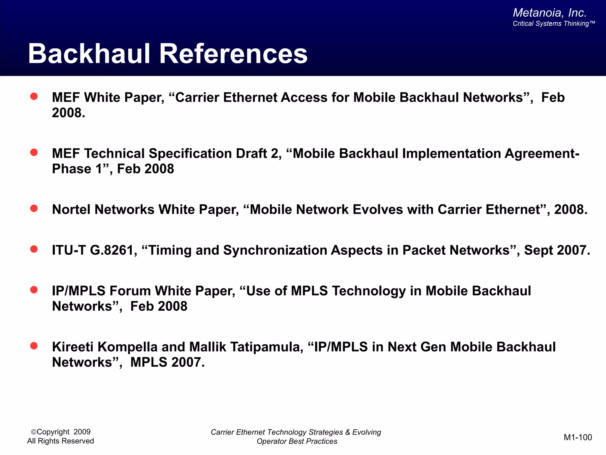 Metanoia, Inc.
                                                                                   Critical Systems Thinking™




Backhaul References
      MEF White Paper, “Carrier Ethernet Access for Mobile Backhaul Networks”, Feb
       2008.

      MEF Technical Specification Draft 2, “Mobile Backhaul Implementation Agreement-
       Phase 1”, Feb 2008

      Nortel Networks White Paper, “Mobile Network Evolves with Carrier Ethernet”, 2008.

      ITU-T G.8261, “Timing and Synchronization Aspects in Packet Networks”, Sept 2007.

      IP/MPLS Forum White Paper, “Use of MPLS Technology in Mobile Backhaul
       Networks”, Feb 2008

      Kireeti Kompella and Mallik Tatipamula, “IP/MPLS in Next Gen Mobile Backhaul
       Networks”, MPLS 2007.




 ©Copyright 2009               Carrier Ethernet Technology Strategies & Evolving
All Rights Reserved                          Operator Best Practices                               M1-100
 
