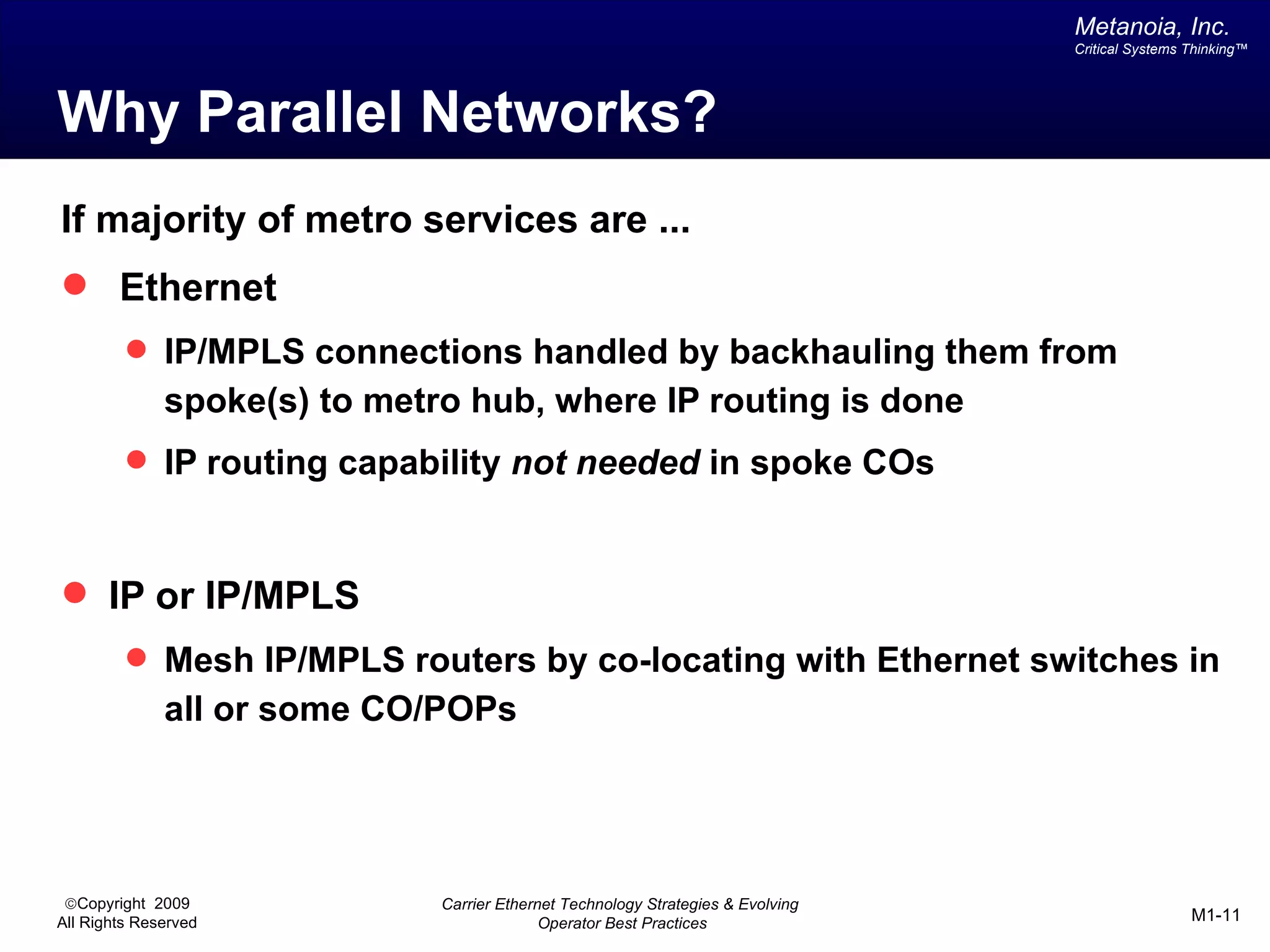 Metanoia, Inc.
                                                                                  Critical Systems Thinking™




Why Parallel Networks?
If majority of metro services are ...
 Ethernet
          IP/MPLS connections handled by backhauling them from
              spoke(s) to metro hub, where IP routing is done
          IP routing capability not needed in spoke COs



 IP or IP/MPLS
          Mesh IP/MPLS routers by co-locating with Ethernet switches in
              all or some CO/POPs




 ©Copyright 2009              Carrier Ethernet Technology Strategies & Evolving
All Rights Reserved                         Operator Best Practices                                M1-11
 
