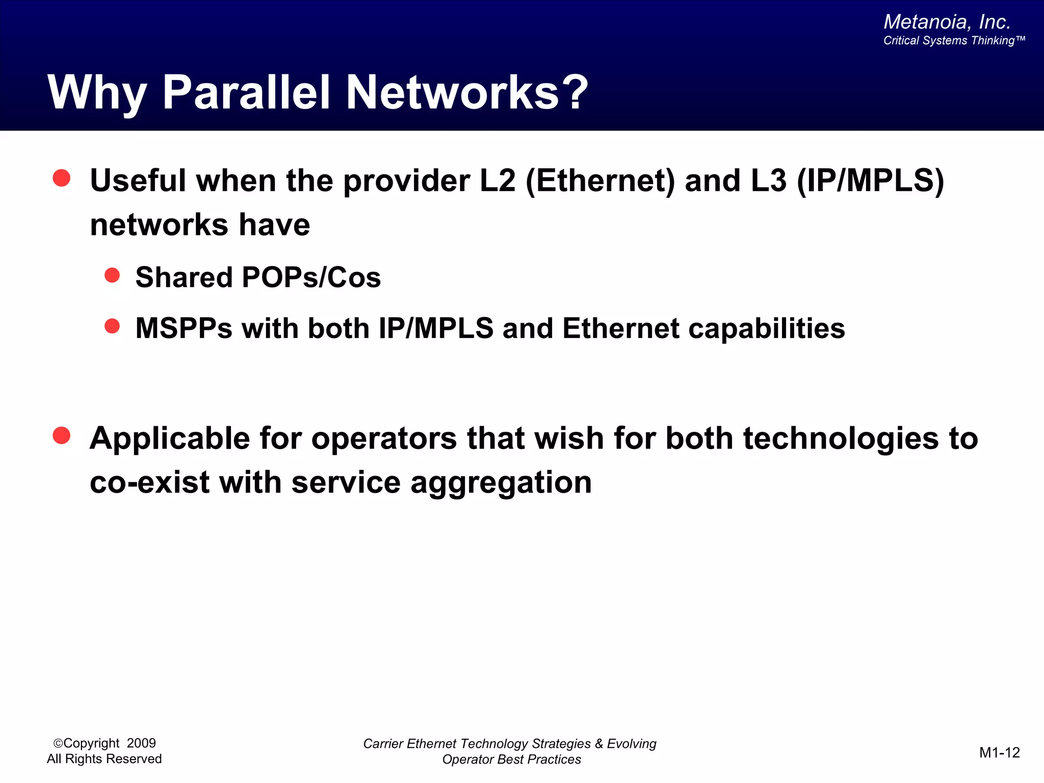 Metanoia, Inc.
                                                                              Critical Systems Thinking™




Why Parallel Networks?
 Useful when the provider L2 (Ethernet) and L3 (IP/MPLS)
       networks have
          Shared POPs/Cos
          MSPPs with both IP/MPLS and Ethernet capabilities



 Applicable for operators that wish for both technologies to
       co-exist with service aggregation




 ©Copyright 2009          Carrier Ethernet Technology Strategies & Evolving
All Rights Reserved                     Operator Best Practices                                M1-12
 