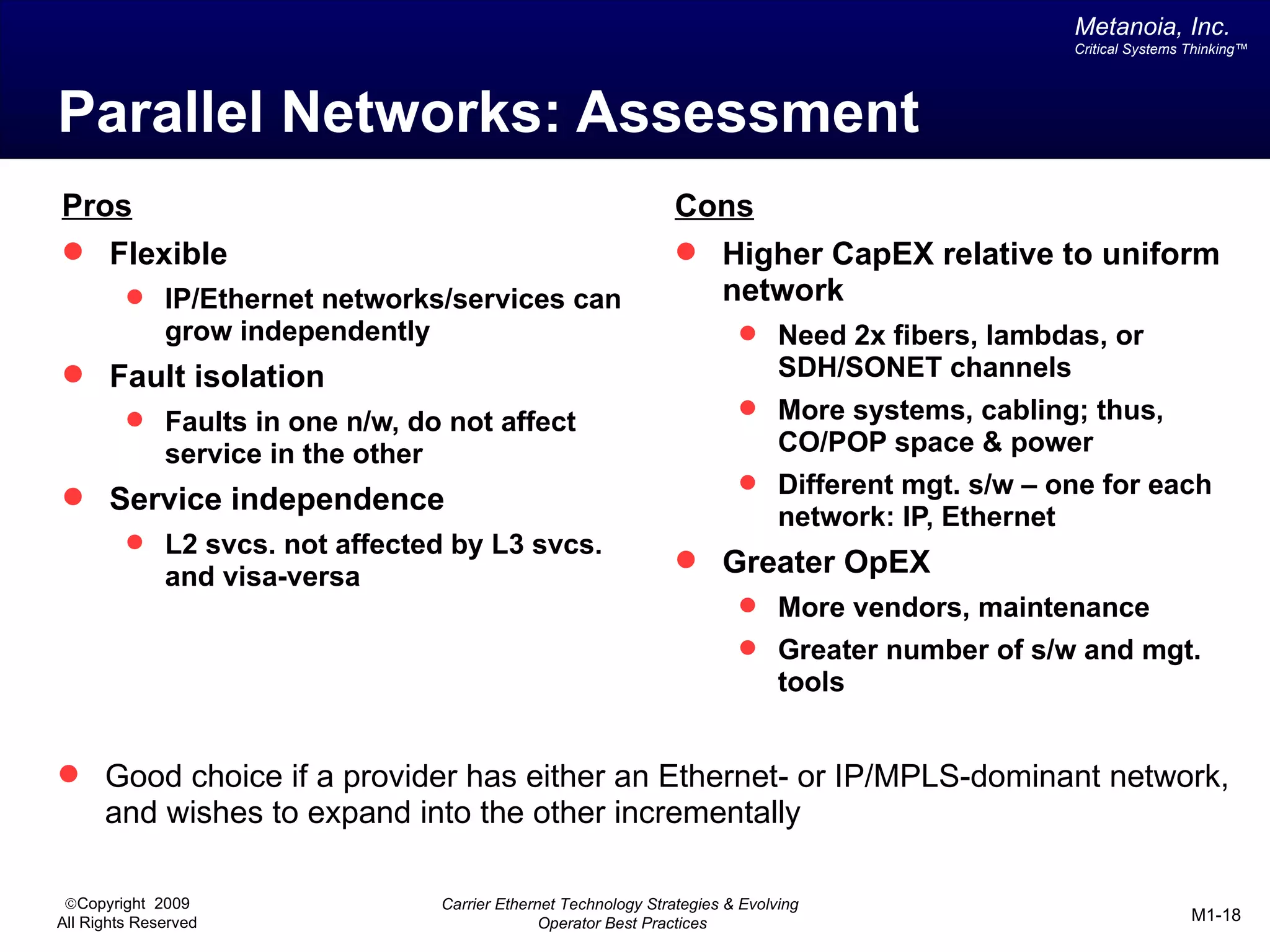 Metanoia, Inc.
                                                                                                           Critical Systems Thinking™




Parallel Networks: Assessment
Pros                                                                 Cons
 Flexible                                                            Higher CapEX relative to uniform
          IP/Ethernet networks/services can                           network
              grow independently                                              Need 2x fibers, lambdas, or
 Fault isolation                                                                  SDH/SONET channels
          Faults in one n/w, do not affect                                   More systems, cabling; thus,
              service in the other                                                 CO/POP space & power
                                                                              Different mgt. s/w – one for each
 Service independence
                                                                                   network: IP, Ethernet
          L2 svcs. not affected by L3 svcs.
                                                                      Greater OpEX
              and visa-versa
                                                                              More vendors, maintenance
                                                                              Greater number of s/w and mgt.
                                                                                   tools


 Good choice if a provider has either an Ethernet- or IP/MPLS-dominant network,
      and wishes to expand into the other incrementally

 ©Copyright 2009                     Carrier Ethernet Technology Strategies & Evolving
All Rights Reserved                                Operator Best Practices                                                  M1-18
 