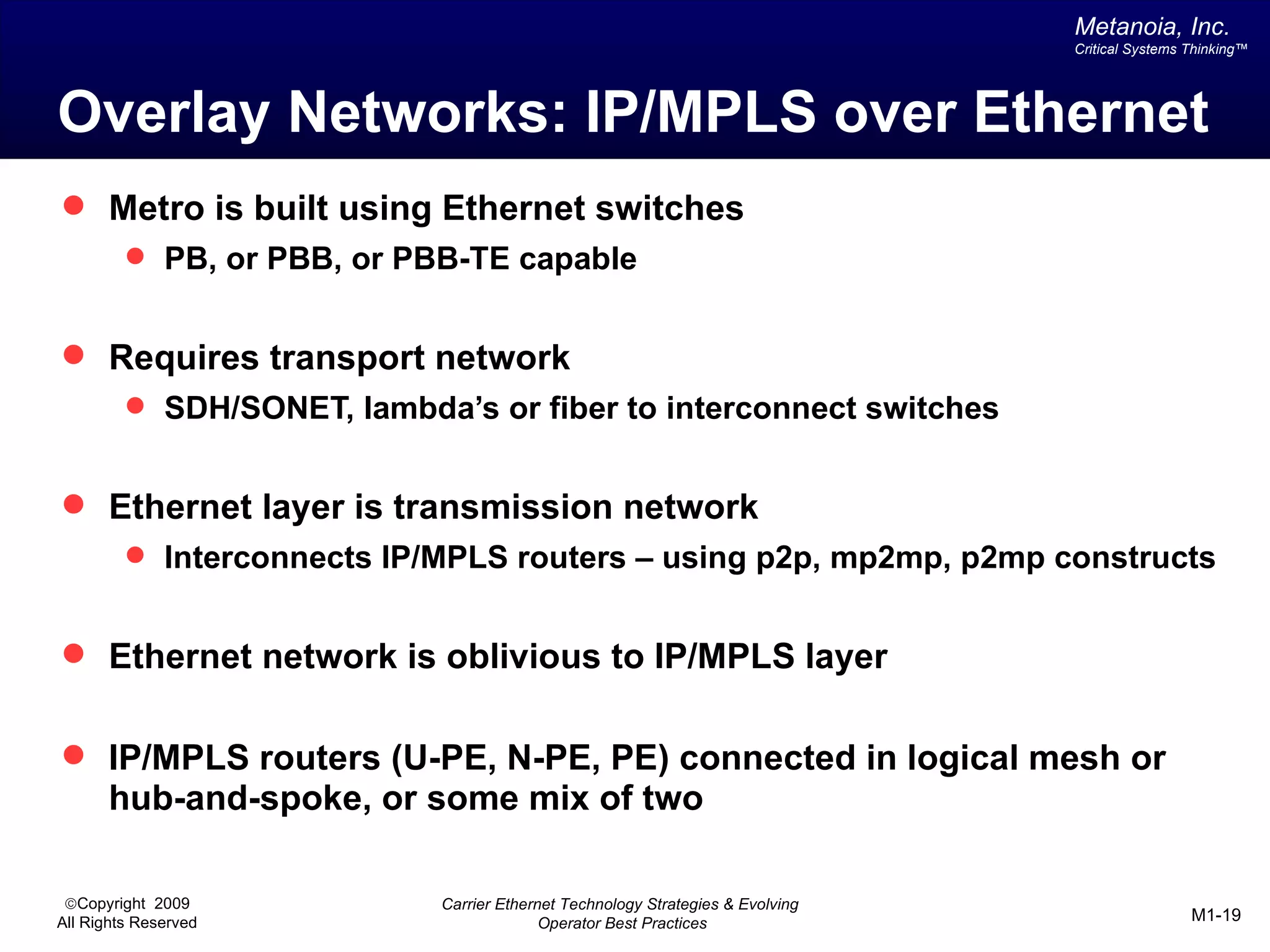 Metanoia, Inc.
                                                                                Critical Systems Thinking™




Overlay Networks: IP/MPLS over Ethernet
 Metro is built using Ethernet switches
          PB, or PBB, or PBB-TE capable


 Requires transport network
          SDH/SONET, lambda’s or fiber to interconnect switches


 Ethernet layer is transmission network
          Interconnects IP/MPLS routers – using p2p, mp2mp, p2mp constructs


 Ethernet network is oblivious to IP/MPLS layer


 IP/MPLS routers (U-PE, N-PE, PE) connected in logical mesh or
       hub-and-spoke, or some mix of two

 ©Copyright 2009            Carrier Ethernet Technology Strategies & Evolving
All Rights Reserved                       Operator Best Practices                                M1-19
 