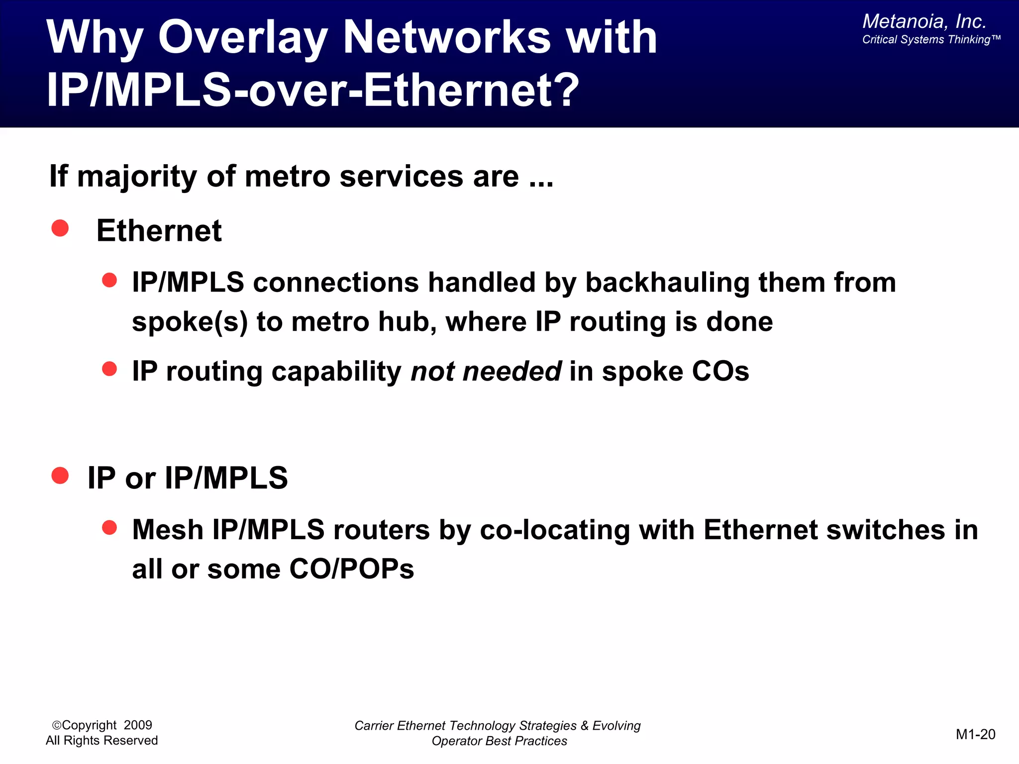 Metanoia, Inc.
Why Overlay Networks with                                                         Critical Systems Thinking™




IP/MPLS-over-Ethernet?
If majority of metro services are ...
 Ethernet
          IP/MPLS connections handled by backhauling them from
              spoke(s) to metro hub, where IP routing is done
          IP routing capability not needed in spoke COs



 IP or IP/MPLS
          Mesh IP/MPLS routers by co-locating with Ethernet switches in
              all or some CO/POPs




 ©Copyright 2009              Carrier Ethernet Technology Strategies & Evolving
All Rights Reserved                         Operator Best Practices                                M1-20
 