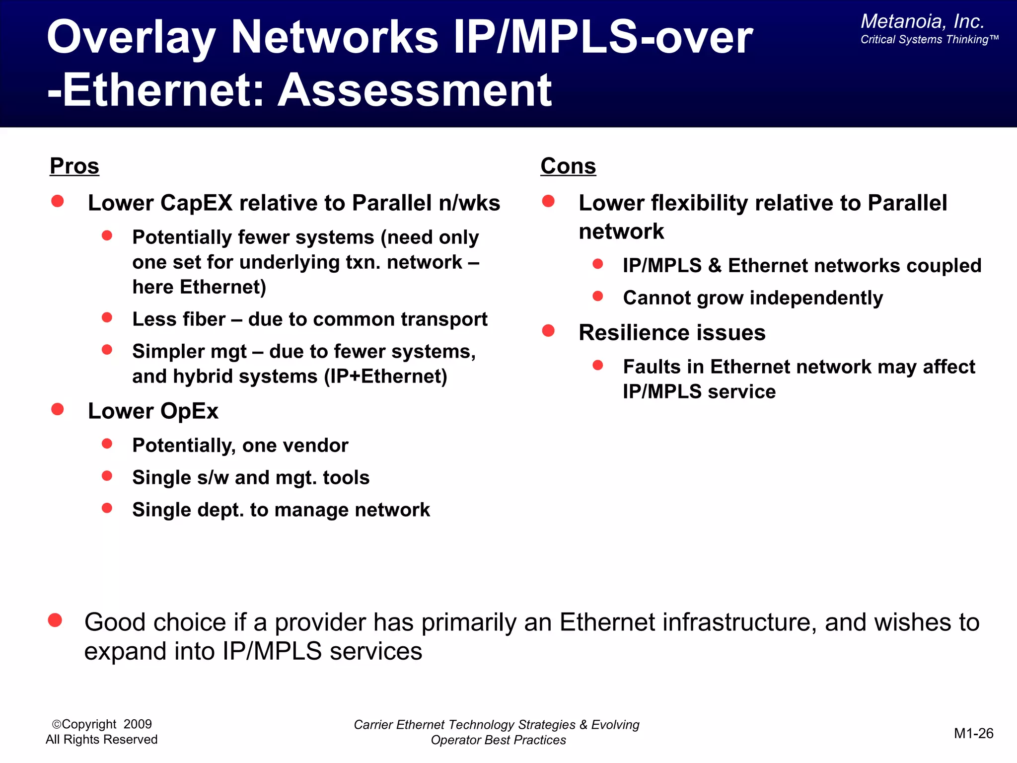 Metanoia, Inc.
Overlay Networks IP/MPLS-over                                                                                 Critical Systems Thinking™




-Ethernet: Assessment
Pros                                                                    Cons
      Lower CapEX relative to Parallel n/wks                                Lower flexibility relative to Parallel
             Potentially fewer systems (need only                            network
              one set for underlying txn. network –                                  IP/MPLS & Ethernet networks coupled
              here Ethernet)                                                         Cannot grow independently
             Less fiber – due to common transport
                                                                             Resilience issues
             Simpler mgt – due to fewer systems,
              and hybrid systems (IP+Ethernet)
                                                                                     Faults in Ethernet network may affect
                                                                                      IP/MPLS service
      Lower OpEx
             Potentially, one vendor
             Single s/w and mgt. tools
             Single dept. to manage network




 Good choice if a provider has primarily an Ethernet infrastructure, and wishes to
      expand into IP/MPLS services

 ©Copyright 2009                        Carrier Ethernet Technology Strategies & Evolving
All Rights Reserved                                   Operator Best Practices                                                  M1-26
 