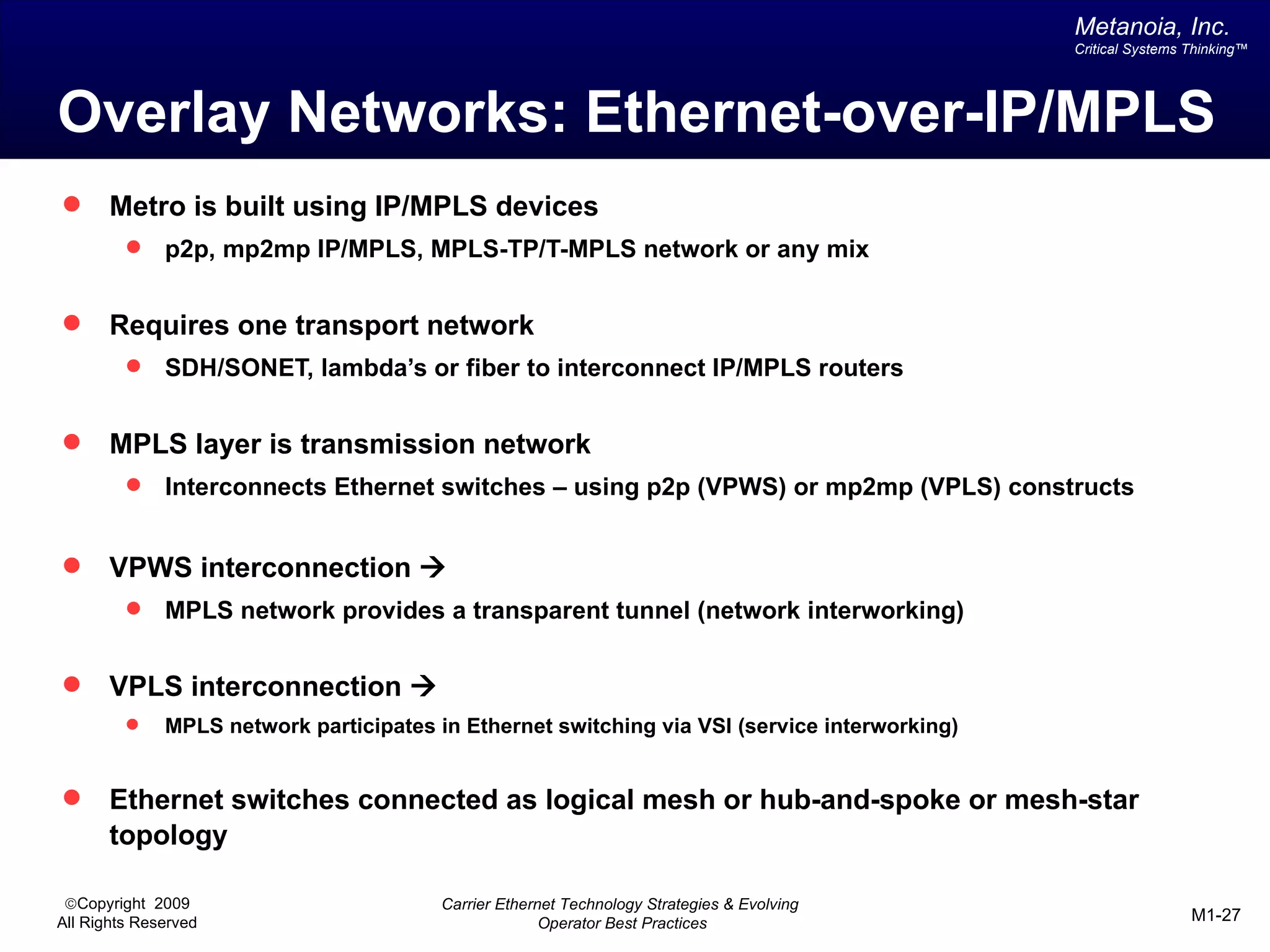 Metanoia, Inc.
                                                                                               Critical Systems Thinking™




Overlay Networks: Ethernet-over-IP/MPLS
      Metro is built using IP/MPLS devices
             p2p, mp2mp IP/MPLS, MPLS-TP/T-MPLS network or any mix


      Requires one transport network
             SDH/SONET, lambda’s or fiber to interconnect IP/MPLS routers


      MPLS layer is transmission network
             Interconnects Ethernet switches – using p2p (VPWS) or mp2mp (VPLS) constructs


      VPWS interconnection à
             MPLS network provides a transparent tunnel (network interworking)


      VPLS interconnection à
             MPLS network participates in Ethernet switching via VSI (service interworking)


      Ethernet switches connected as logical mesh or hub-and-spoke or mesh-star
       topology

 ©Copyright 2009                         Carrier Ethernet Technology Strategies & Evolving
All Rights Reserved                                    Operator Best Practices                                  M1-27
 