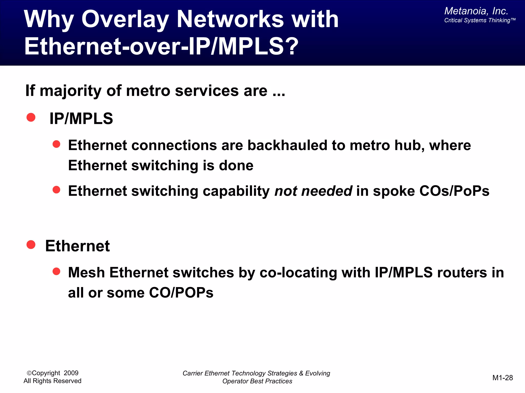 Metanoia, Inc.
Why Overlay Networks with                                                         Critical Systems Thinking™




Ethernet-over-IP/MPLS?
If majority of metro services are ...
 IP/MPLS
          Ethernet connections are backhauled to metro hub, where
              Ethernet switching is done
          Ethernet switching capability not needed in spoke COs/PoPs



 Ethernet
          Mesh Ethernet switches by co-locating with IP/MPLS routers in
              all or some CO/POPs




 ©Copyright 2009              Carrier Ethernet Technology Strategies & Evolving
All Rights Reserved                         Operator Best Practices                                M1-28
 