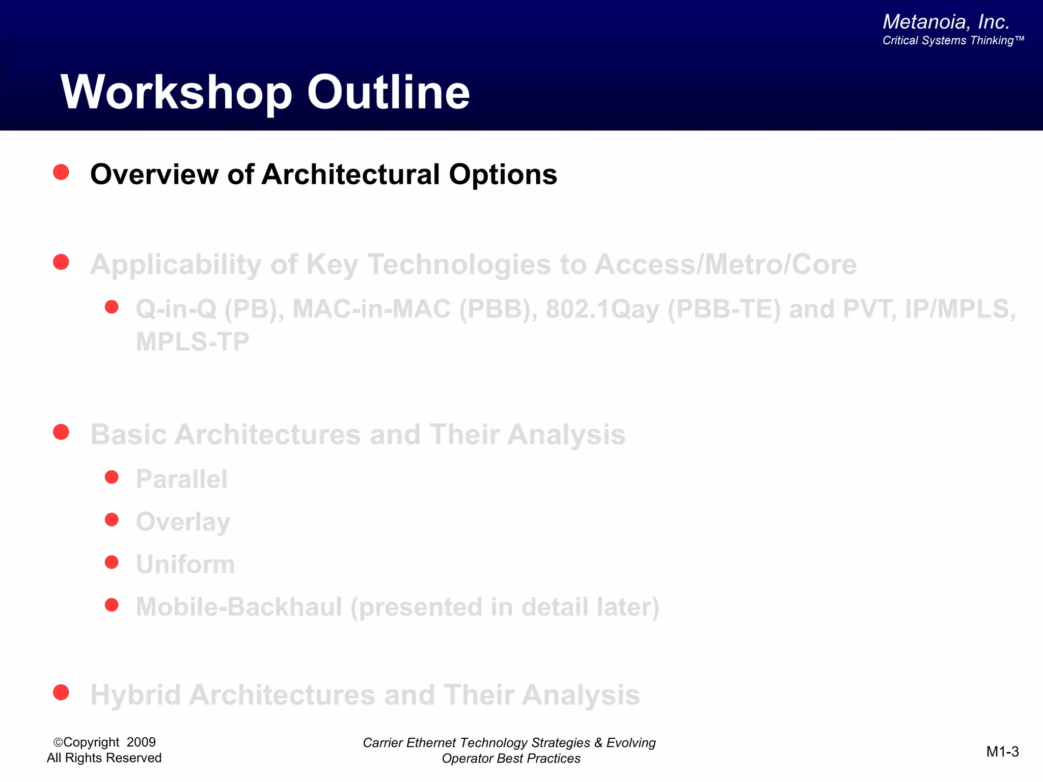 Metanoia, Inc.
                                                                                 Critical Systems Thinking™




  Workshop Outline
 Overview of Architectural Options


 Applicability of Key Technologies to Access/Metro/Core
          Q-in-Q (PB), MAC-in-MAC (PBB), 802.1Qay (PBB-TE) and PVT, IP/MPLS,
              MPLS-TP


 Basic Architectures and Their Analysis
          Parallel
          Overlay
          Uniform
          Mobile-Backhaul (presented in detail later)


 Hybrid Architectures and Their Analysis
 ©Copyright 2009             Carrier Ethernet Technology Strategies & Evolving
All Rights Reserved                        Operator Best Practices                                 M1-3
 