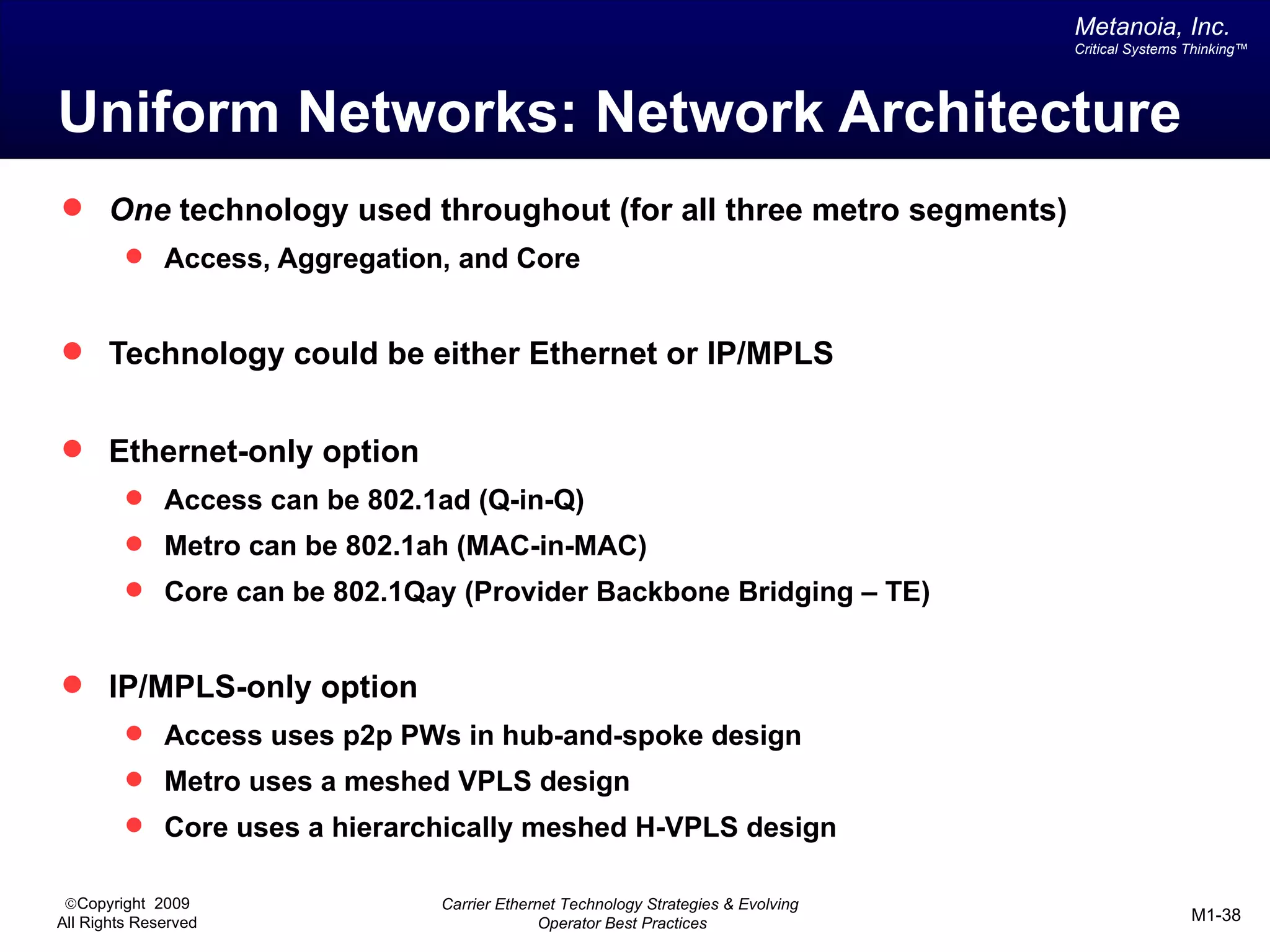 Metanoia, Inc.
                                                                                   Critical Systems Thinking™




Uniform Networks: Network Architecture
 One technology used throughout (for all three metro segments)
          Access, Aggregation, and Core


 Technology could be either Ethernet or IP/MPLS


 Ethernet-only option
          Access can be 802.1ad (Q-in-Q)
          Metro can be 802.1ah (MAC-in-MAC)
          Core can be 802.1Qay (Provider Backbone Bridging – TE)


 IP/MPLS-only option
          Access uses p2p PWs in hub-and-spoke design
          Metro uses a meshed VPLS design
          Core uses a hierarchically meshed H-VPLS design

 ©Copyright 2009               Carrier Ethernet Technology Strategies & Evolving
All Rights Reserved                          Operator Best Practices                                M1-38
 