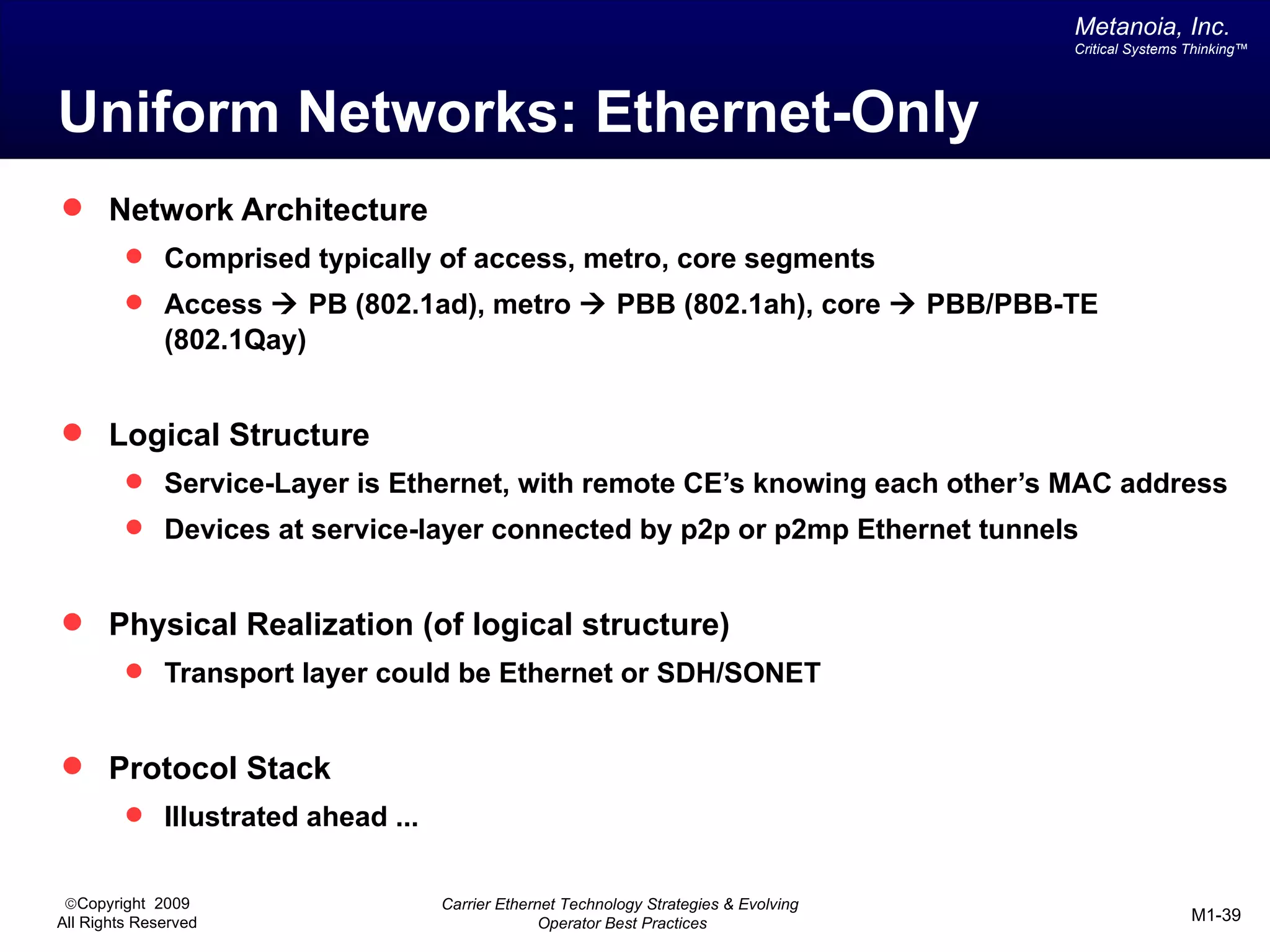 Metanoia, Inc.
                                                                                       Critical Systems Thinking™




Uniform Networks: Ethernet-Only
 Network Architecture
          Comprised typically of access, metro, core segments
          Access à PB (802.1ad), metro à PBB (802.1ah), core à PBB/PBB-TE
              (802.1Qay)


 Logical Structure
          Service-Layer is Ethernet, with remote CE’s knowing each other’s MAC address
          Devices at service-layer connected by p2p or p2mp Ethernet tunnels


 Physical Realization (of logical structure)
          Transport layer could be Ethernet or SDH/SONET


 Protocol Stack
          Illustrated ahead ...


 ©Copyright 2009                   Carrier Ethernet Technology Strategies & Evolving
All Rights Reserved                              Operator Best Practices                                M1-39
 