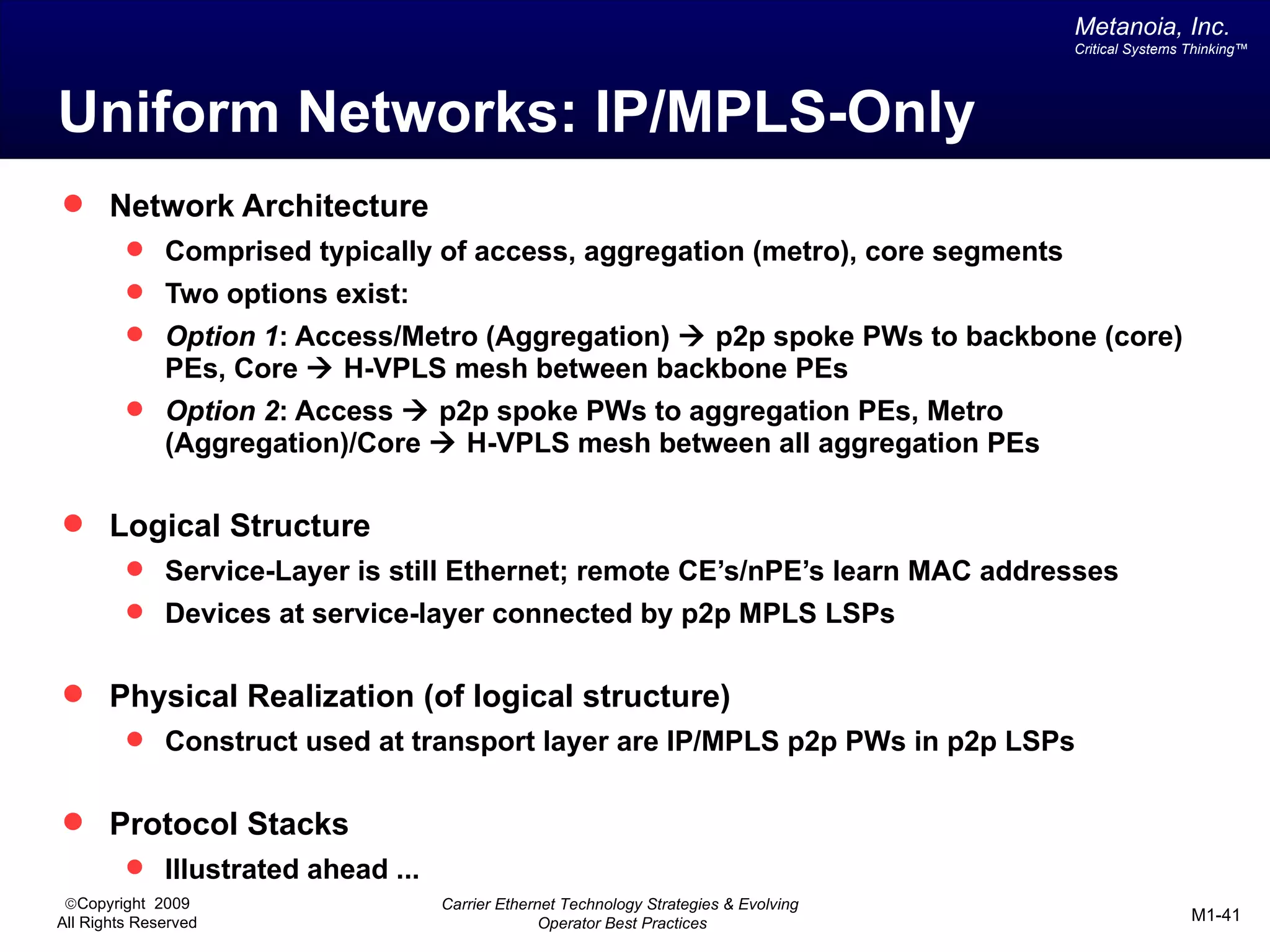 Metanoia, Inc.
                                                                                       Critical Systems Thinking™




Uniform Networks: IP/MPLS-Only
 Network Architecture
          Comprised typically of access, aggregation (metro), core segments
          Two options exist:
          Option 1: Access/Metro (Aggregation) à p2p spoke PWs to backbone (core)
              PEs, Core à H-VPLS mesh between backbone PEs
          Option 2: Access à p2p spoke PWs to aggregation PEs, Metro
              (Aggregation)/Core à H-VPLS mesh between all aggregation PEs

 Logical Structure
          Service-Layer is still Ethernet; remote CE’s/nPE’s learn MAC addresses
          Devices at service-layer connected by p2p MPLS LSPs


 Physical Realization (of logical structure)
          Construct used at transport layer are IP/MPLS p2p PWs in p2p LSPs


 Protocol Stacks
          Illustrated ahead ...
 ©Copyright 2009                   Carrier Ethernet Technology Strategies & Evolving
All Rights Reserved                              Operator Best Practices                                M1-41
 