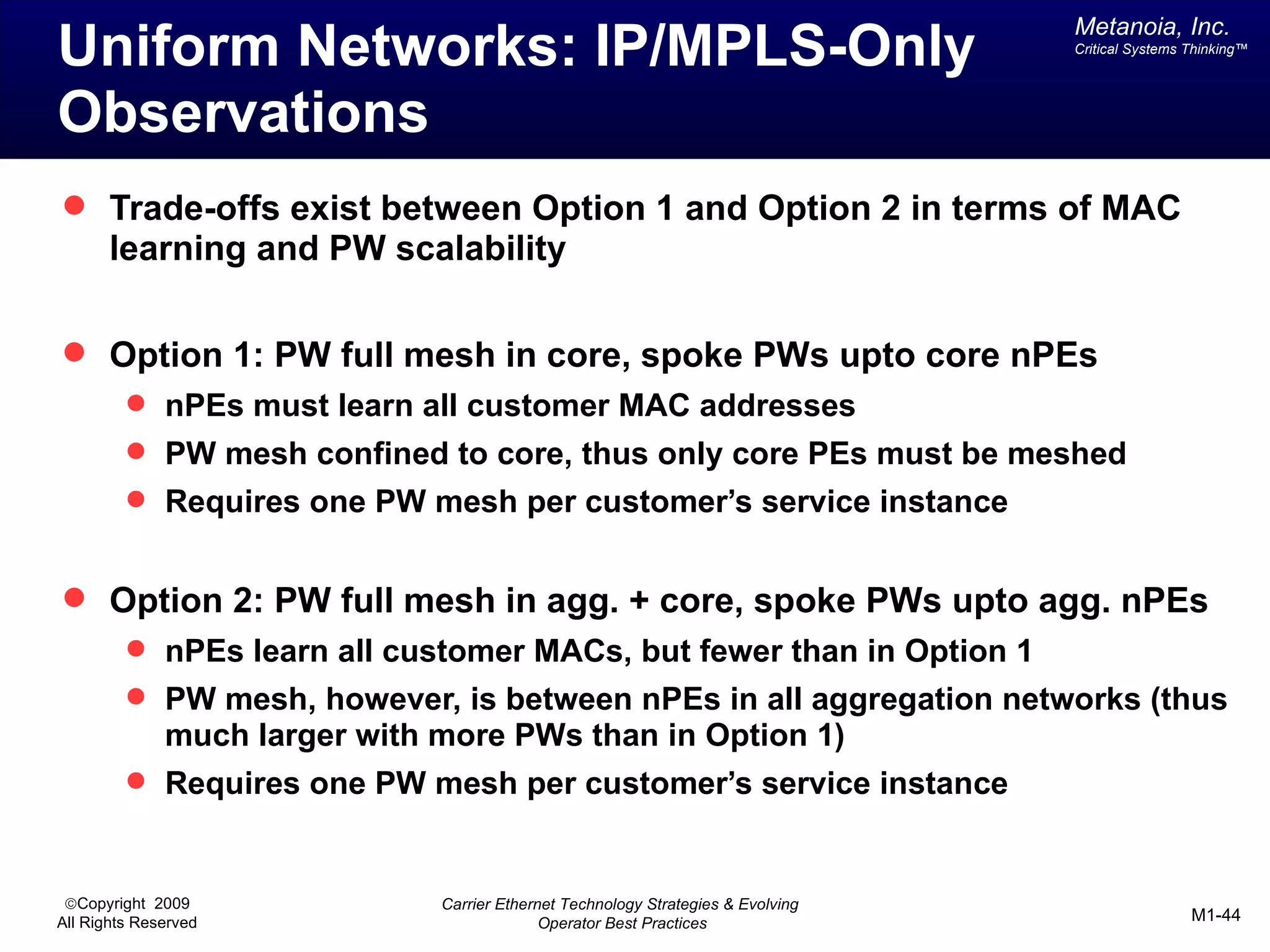 Metanoia, Inc.
Uniform Networks: IP/MPLS-Only                                                     Critical Systems Thinking™




Observations
 Trade-offs exist between Option 1 and Option 2 in terms of MAC
       learning and PW scalability

 Option 1: PW full mesh in core, spoke PWs upto core nPEs
          nPEs must learn all customer MAC addresses
          PW mesh confined to core, thus only core PEs must be meshed
          Requires one PW mesh per customer’s service instance


 Option 2: PW full mesh in agg. + core, spoke PWs upto agg. nPEs
          nPEs learn all customer MACs, but fewer than in Option 1
          PW mesh, however, is between nPEs in all aggregation networks (thus
              much larger with more PWs than in Option 1)
          Requires one PW mesh per customer’s service instance



 ©Copyright 2009               Carrier Ethernet Technology Strategies & Evolving
All Rights Reserved                          Operator Best Practices                                M1-44
 