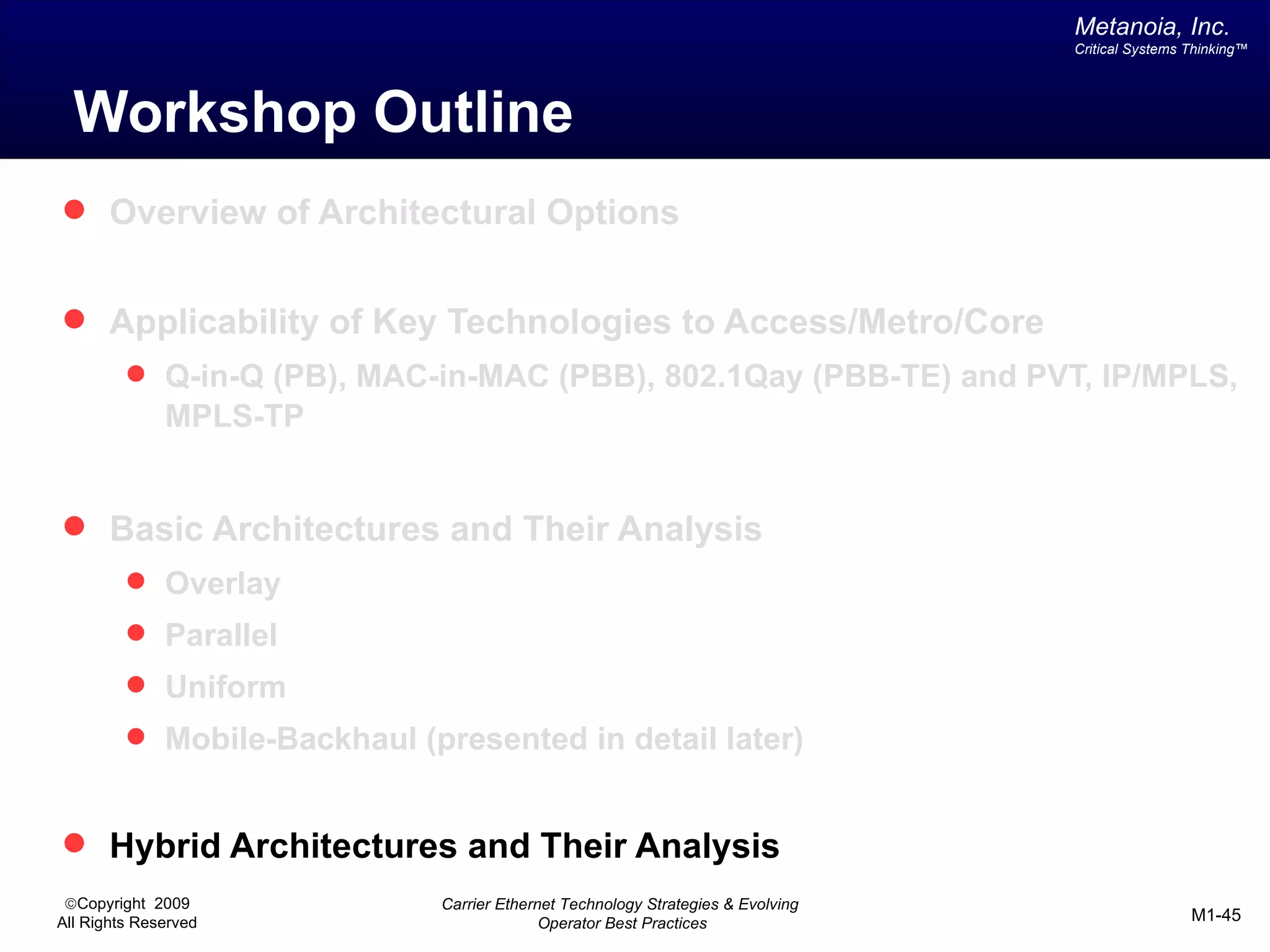 Metanoia, Inc.
                                                                                 Critical Systems Thinking™




  Workshop Outline
 Overview of Architectural Options


 Applicability of Key Technologies to Access/Metro/Core
          Q-in-Q (PB), MAC-in-MAC (PBB), 802.1Qay (PBB-TE) and PVT, IP/MPLS,
              MPLS-TP


 Basic Architectures and Their Analysis
          Overlay
          Parallel
          Uniform
          Mobile-Backhaul (presented in detail later)


 Hybrid Architectures and Their Analysis
 ©Copyright 2009             Carrier Ethernet Technology Strategies & Evolving
All Rights Reserved                        Operator Best Practices                                M1-45
 