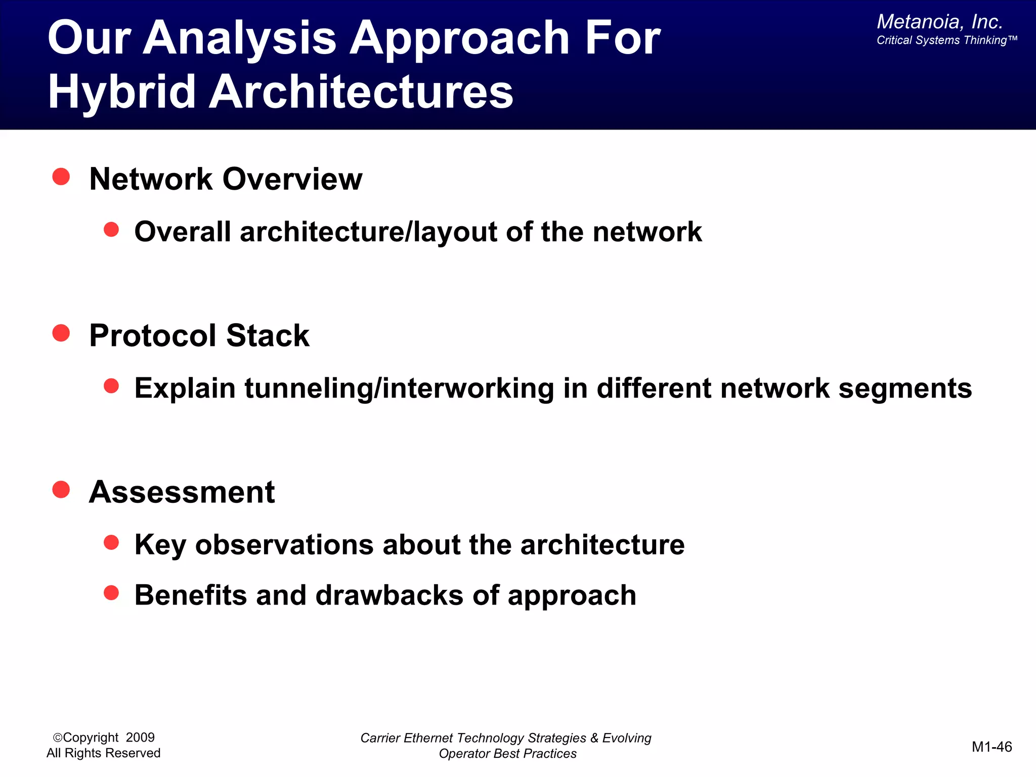 Metanoia, Inc.
Our Analysis Approach For                                                      Critical Systems Thinking™




Hybrid Architectures
 Network Overview
          Overall architecture/layout of the network



 Protocol Stack
          Explain tunneling/interworking in different network segments



 Assessment
          Key observations about the architecture
          Benefits and drawbacks of approach




 ©Copyright 2009           Carrier Ethernet Technology Strategies & Evolving
All Rights Reserved                      Operator Best Practices                                M1-46
 
