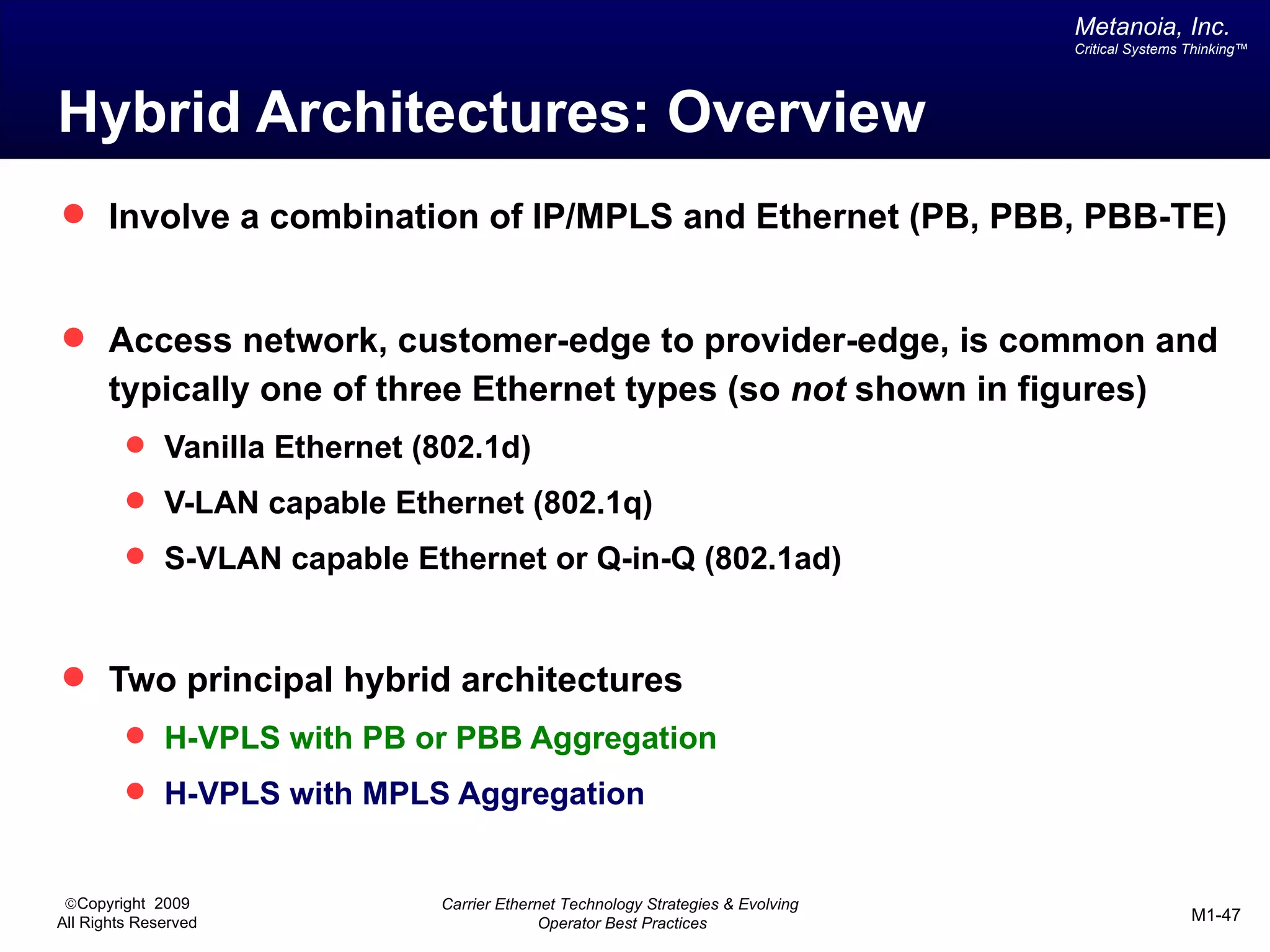 Metanoia, Inc.
                                                                                  Critical Systems Thinking™




Hybrid Architectures: Overview
 Involve a combination of IP/MPLS and Ethernet (PB, PBB, PBB-TE)


 Access network, customer-edge to provider-edge, is common and
       typically one of three Ethernet types (so not shown in figures)
          Vanilla Ethernet (802.1d)
          V-LAN capable Ethernet (802.1q)
          S-VLAN capable Ethernet or Q-in-Q (802.1ad)



 Two principal hybrid architectures
          H-VPLS with PB or PBB Aggregation
          H-VPLS with MPLS Aggregation


 ©Copyright 2009              Carrier Ethernet Technology Strategies & Evolving
All Rights Reserved                         Operator Best Practices                                M1-47
 