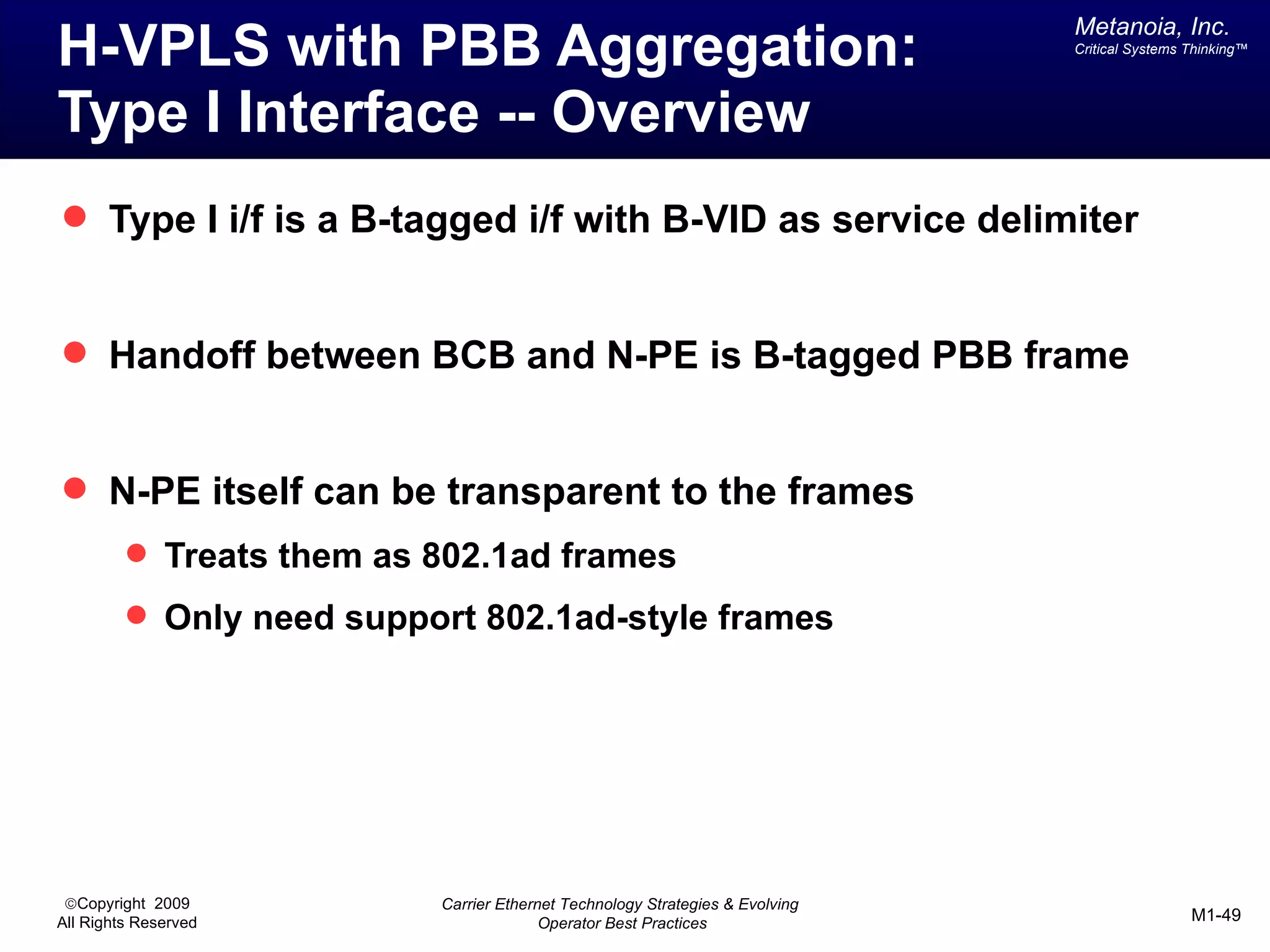 Metanoia, Inc.
H-VPLS with PBB Aggregation:                                                  Critical Systems Thinking™




Type I Interface -- Overview
 Type I i/f is a B-tagged i/f with B-VID as service delimiter


 Handoff between BCB and N-PE is B-tagged PBB frame


 N-PE itself can be transparent to the frames
          Treats them as 802.1ad frames
          Only need support 802.1ad-style frames




 ©Copyright 2009          Carrier Ethernet Technology Strategies & Evolving
All Rights Reserved                     Operator Best Practices                                M1-49
 