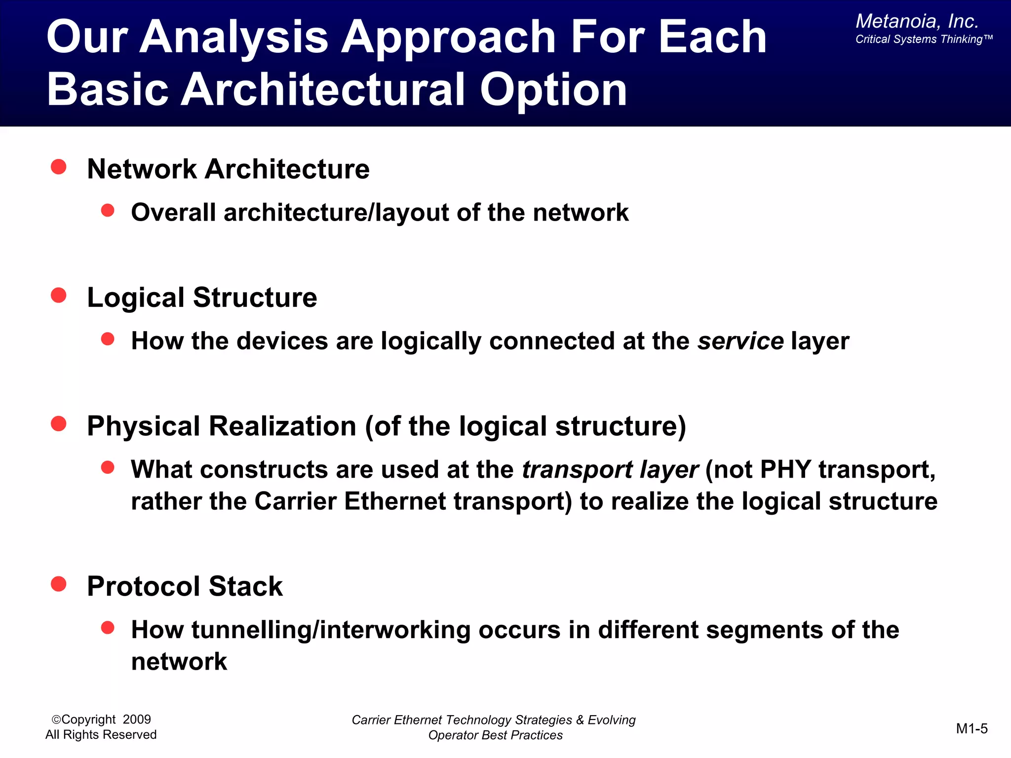 Metanoia, Inc.
Our Analysis Approach For Each                                                       Critical Systems Thinking™




Basic Architectural Option
 Network Architecture
          Overall architecture/layout of the network


 Logical Structure
          How the devices are logically connected at the service layer


 Physical Realization (of the logical structure)
          What constructs are used at the transport layer (not PHY transport,
              rather the Carrier Ethernet transport) to realize the logical structure


 Protocol Stack
          How tunnelling/interworking occurs in different segments of the
              network

 ©Copyright 2009                 Carrier Ethernet Technology Strategies & Evolving
All Rights Reserved                            Operator Best Practices                                 M1-5
 