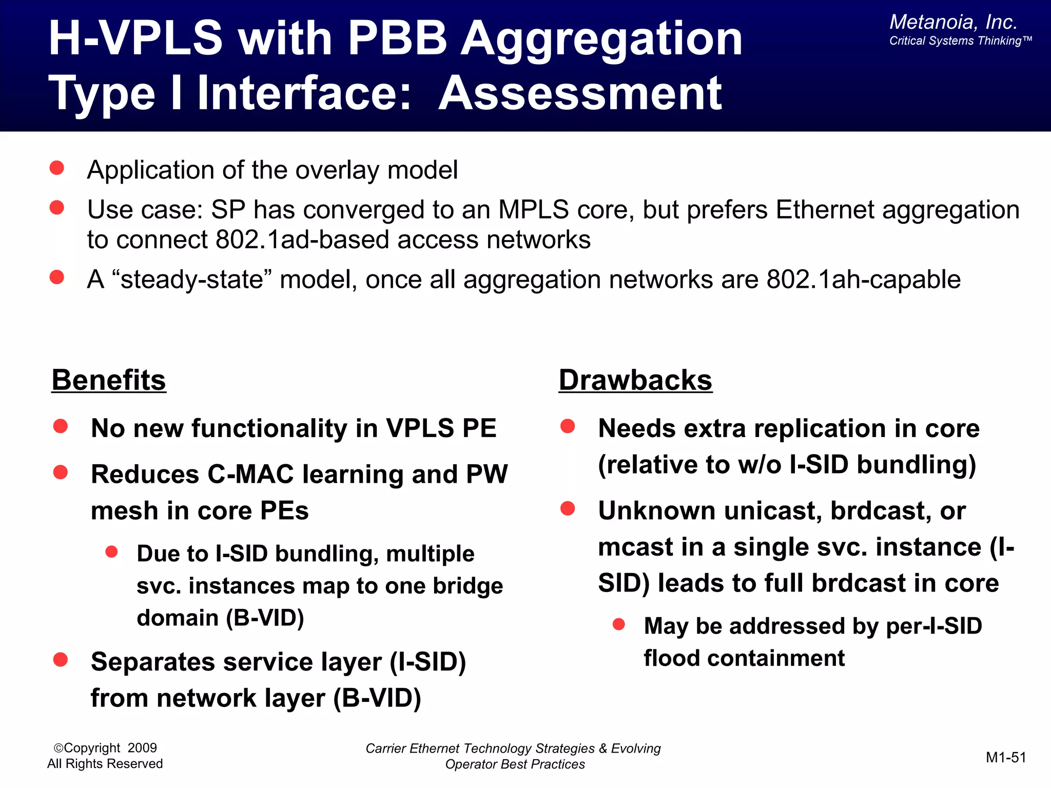 Metanoia, Inc.
H-VPLS with PBB Aggregation                                                                        Critical Systems Thinking™




Type I Interface: Assessment
 Application of the overlay model
 Use case: SP has converged to an MPLS core, but prefers Ethernet aggregation
      to connect 802.1ad-based access networks
 A “steady-state” model, once all aggregation networks are 802.1ah-capable



Benefits                                                         Drawbacks
 No new functionality in VPLS PE                                 Needs extra replication in core
 Reduces C-MAC learning and PW                                        (relative to w/o I-SID bundling)
       mesh in core PEs                                           Unknown unicast, brdcast, or
          Due to I-SID bundling, multiple                             mcast in a single svc. instance (I-
              svc. instances map to one bridge                         SID) leads to full brdcast in core
              domain (B-VID)                                              May be addressed by per-I-SID
 Separates service layer (I-SID)                                              flood containment
       from network layer (B-VID)
 ©Copyright 2009                 Carrier Ethernet Technology Strategies & Evolving
All Rights Reserved                            Operator Best Practices                                              M1-51
 
