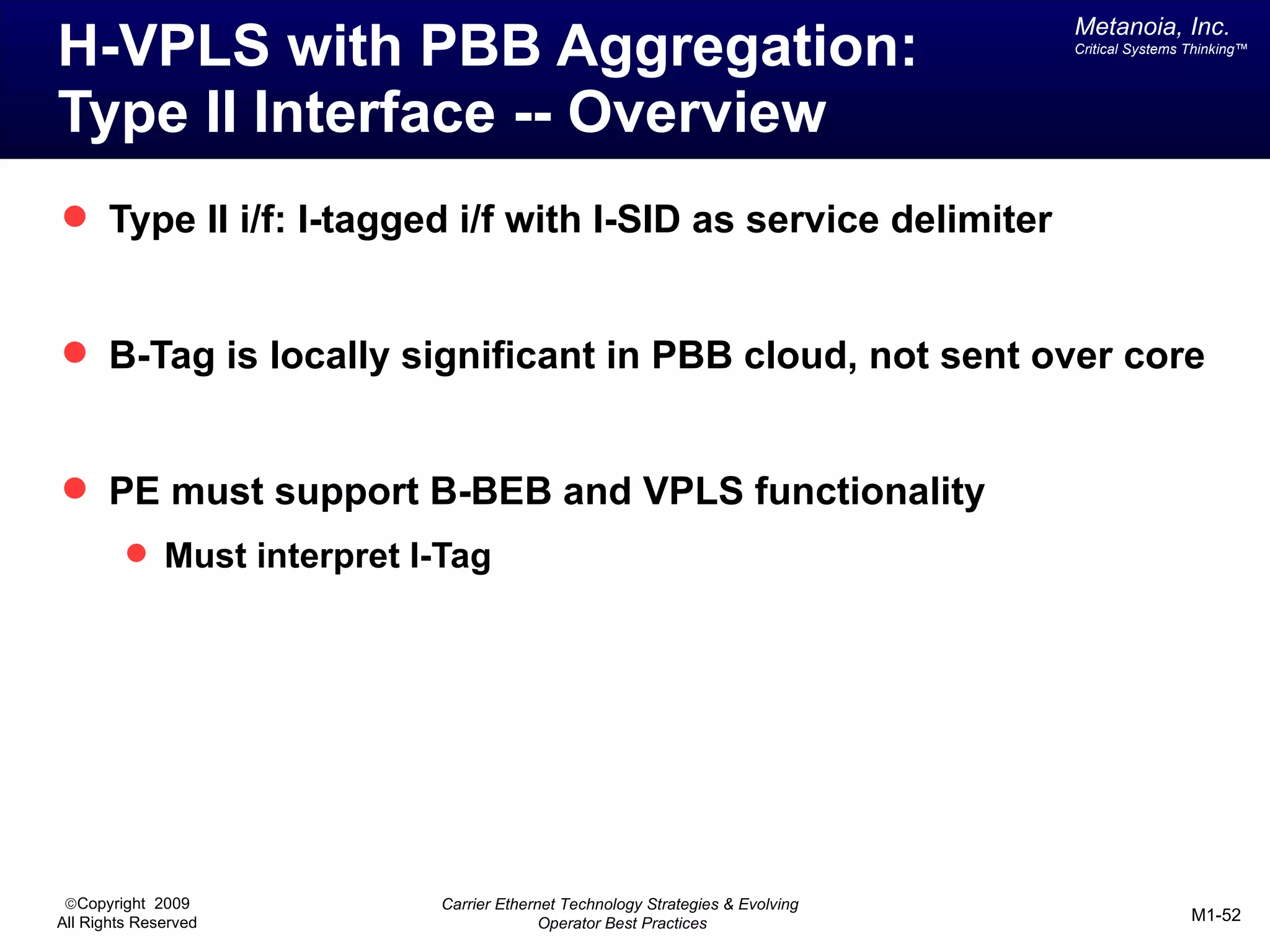 Metanoia, Inc.
H-VPLS with PBB Aggregation:                                                   Critical Systems Thinking™




Type II Interface -- Overview
 Type II i/f: I-tagged i/f with I-SID as service delimiter


 B-Tag is locally significant in PBB cloud, not sent over core


 PE must support B-BEB and VPLS functionality
          Must interpret I-Tag




 ©Copyright 2009           Carrier Ethernet Technology Strategies & Evolving
All Rights Reserved                      Operator Best Practices                                M1-52
 