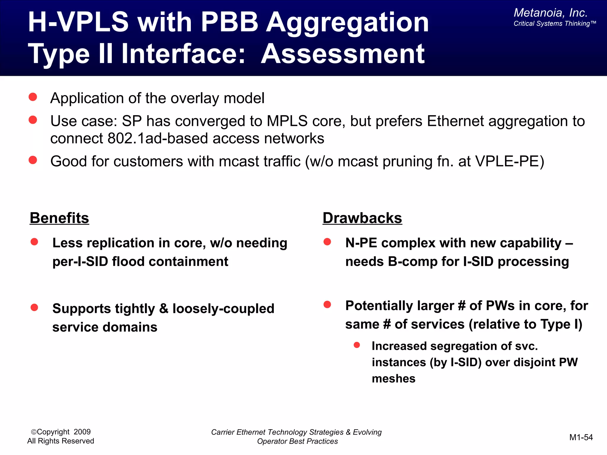 Metanoia, Inc.
H-VPLS with PBB Aggregation                                                                           Critical Systems Thinking™




Type II Interface: Assessment
 Application of the overlay model
 Use case: SP has converged to MPLS core, but prefers Ethernet aggregation to
      connect 802.1ad-based access networks
 Good for customers with mcast traffic (w/o mcast pruning fn. at VPLE-PE)



Benefits                                                       Drawbacks
      Less replication in core, w/o needing                        N-PE complex with new capability –
       per-I-SID flood containment                                   needs B-comp for I-SID processing


      Supports tightly & loosely-coupled                           Potentially larger # of PWs in core, for
       service domains                                               same # of services (relative to Type I)
                                                                            Increased segregation of svc.
                                                                             instances (by I-SID) over disjoint PW
                                                                             meshes



 ©Copyright 2009               Carrier Ethernet Technology Strategies & Evolving
All Rights Reserved                          Operator Best Practices                                                   M1-54
 