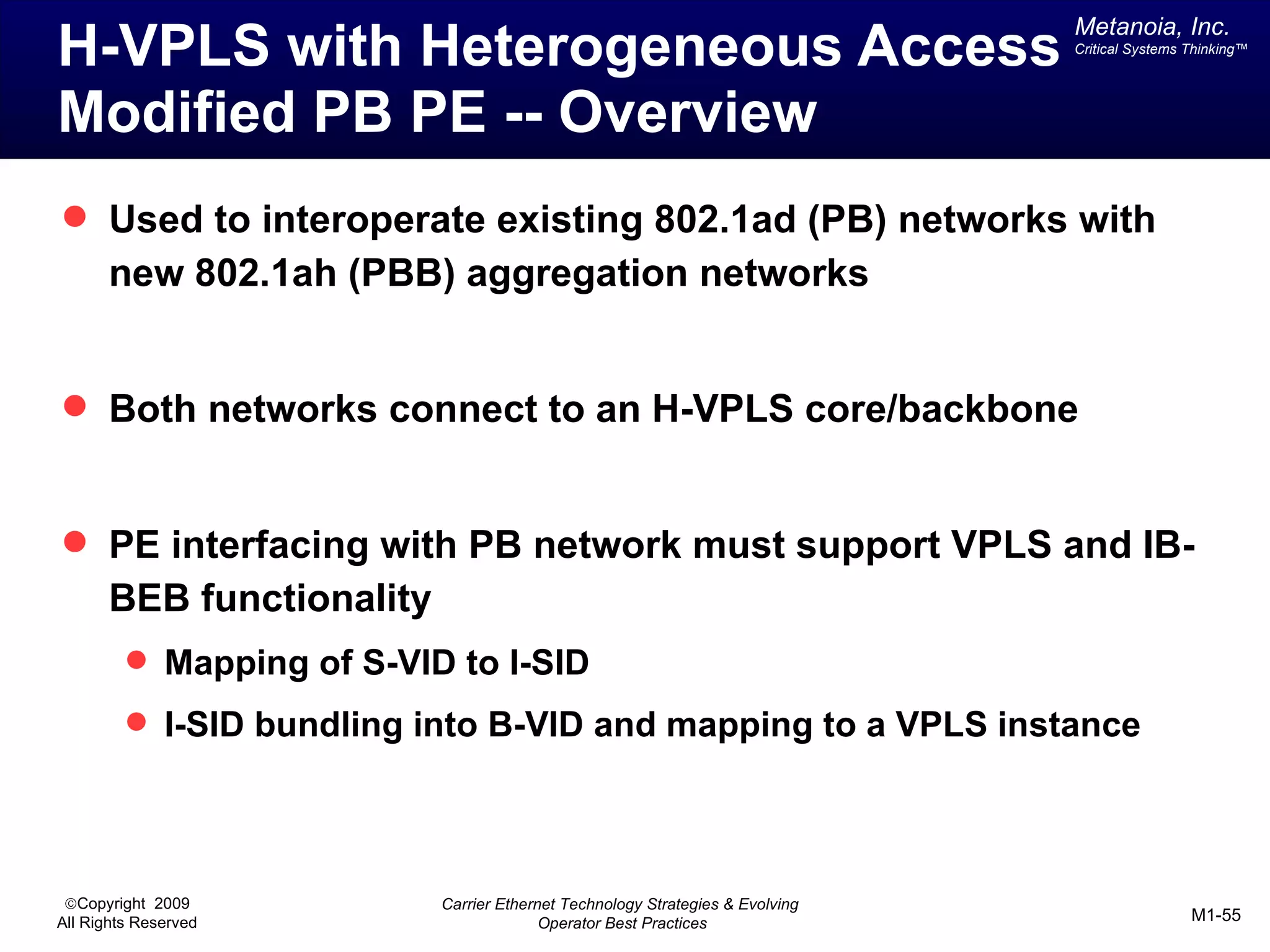 Metanoia, Inc.
H-VPLS with Heterogeneous Access                                               Critical Systems Thinking™




Modified PB PE -- Overview
 Used to interoperate existing 802.1ad (PB) networks with
       new 802.1ah (PBB) aggregation networks


 Both networks connect to an H-VPLS core/backbone


 PE interfacing with PB network must support VPLS and IB-
       BEB functionality
          Mapping of S-VID to I-SID
          I-SID bundling into B-VID and mapping to a VPLS instance




 ©Copyright 2009           Carrier Ethernet Technology Strategies & Evolving
All Rights Reserved                      Operator Best Practices                                M1-55
 