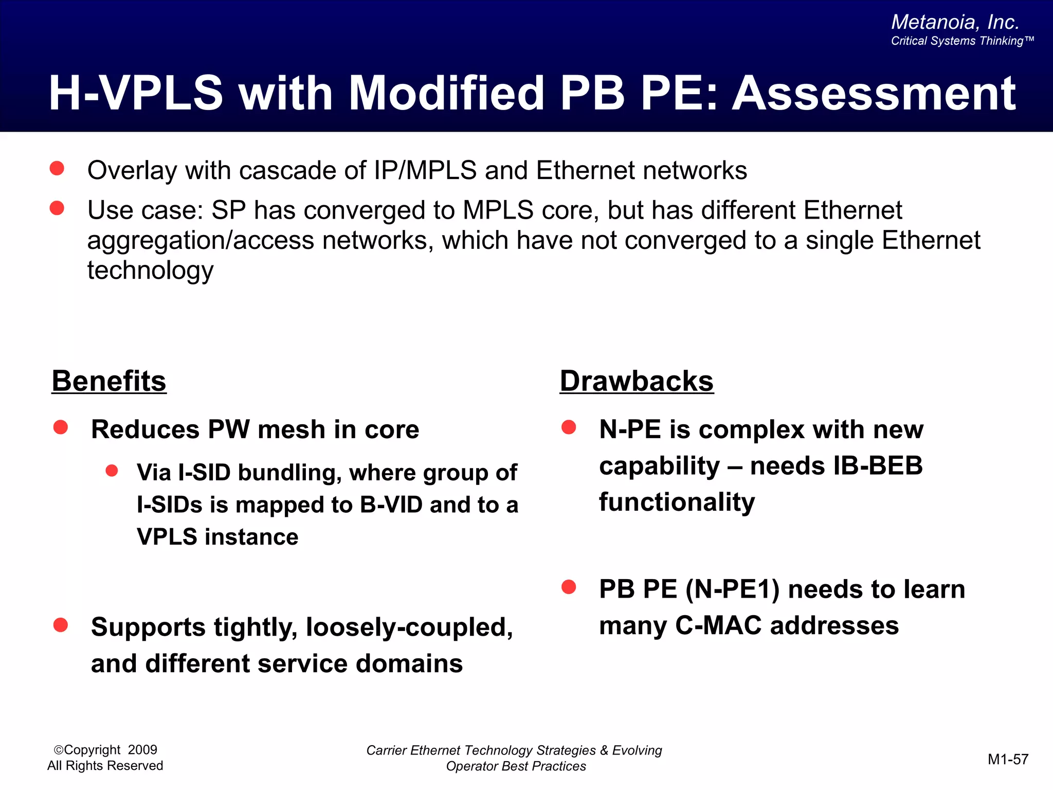 Metanoia, Inc.
                                                                                              Critical Systems Thinking™




H-VPLS with Modified PB PE: Assessment
 Overlay with cascade of IP/MPLS and Ethernet networks
 Use case: SP has converged to MPLS core, but has different Ethernet
      aggregation/access networks, which have not converged to a single Ethernet
      technology



Benefits                                                          Drawbacks
 Reduces PW mesh in core                                          N-PE is complex with new
          Via I-SID bundling, where group of                           capability – needs IB-BEB
              I-SIDs is mapped to B-VID and to a                        functionality
              VPLS instance

                                                                   PB PE (N-PE1) needs to learn
 Supports tightly, loosely-coupled,                                    many C-MAC addresses
       and different service domains


 ©Copyright 2009                  Carrier Ethernet Technology Strategies & Evolving
All Rights Reserved                             Operator Best Practices                                        M1-57
 