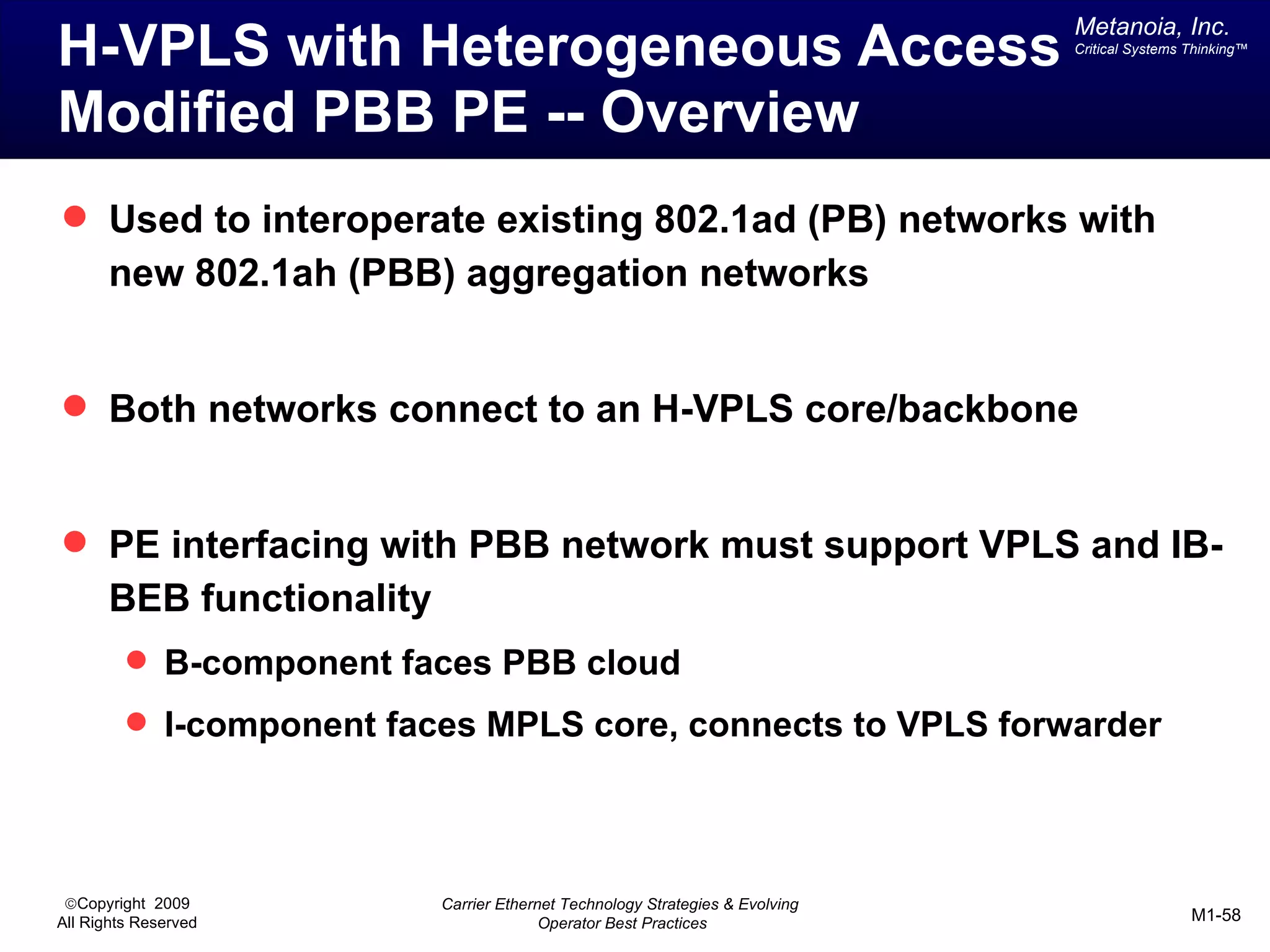 Metanoia, Inc.
H-VPLS with Heterogeneous Access                                               Critical Systems Thinking™




Modified PBB PE -- Overview
 Used to interoperate existing 802.1ad (PB) networks with
       new 802.1ah (PBB) aggregation networks


 Both networks connect to an H-VPLS core/backbone


 PE interfacing with PBB network must support VPLS and IB-
       BEB functionality
          B-component faces PBB cloud
          I-component faces MPLS core, connects to VPLS forwarder




 ©Copyright 2009           Carrier Ethernet Technology Strategies & Evolving
All Rights Reserved                      Operator Best Practices                                M1-58
 
