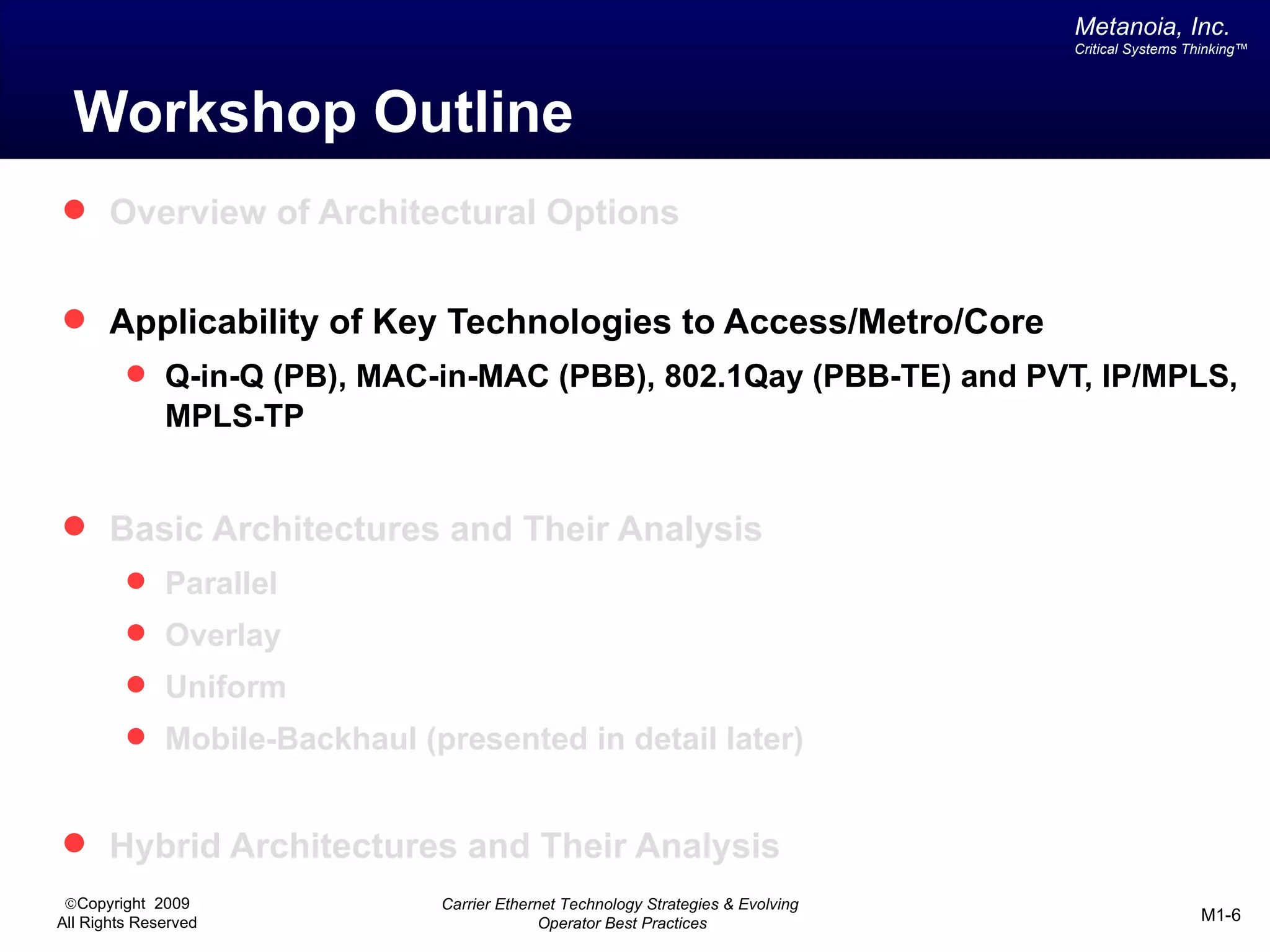 Metanoia, Inc.
                                                                                 Critical Systems Thinking™




  Workshop Outline
 Overview of Architectural Options


 Applicability of Key Technologies to Access/Metro/Core
          Q-in-Q (PB), MAC-in-MAC (PBB), 802.1Qay (PBB-TE) and PVT, IP/MPLS,
              MPLS-TP


 Basic Architectures and Their Analysis
          Parallel
          Overlay
          Uniform
          Mobile-Backhaul (presented in detail later)


 Hybrid Architectures and Their Analysis
 ©Copyright 2009             Carrier Ethernet Technology Strategies & Evolving
All Rights Reserved                        Operator Best Practices                                 M1-6
 