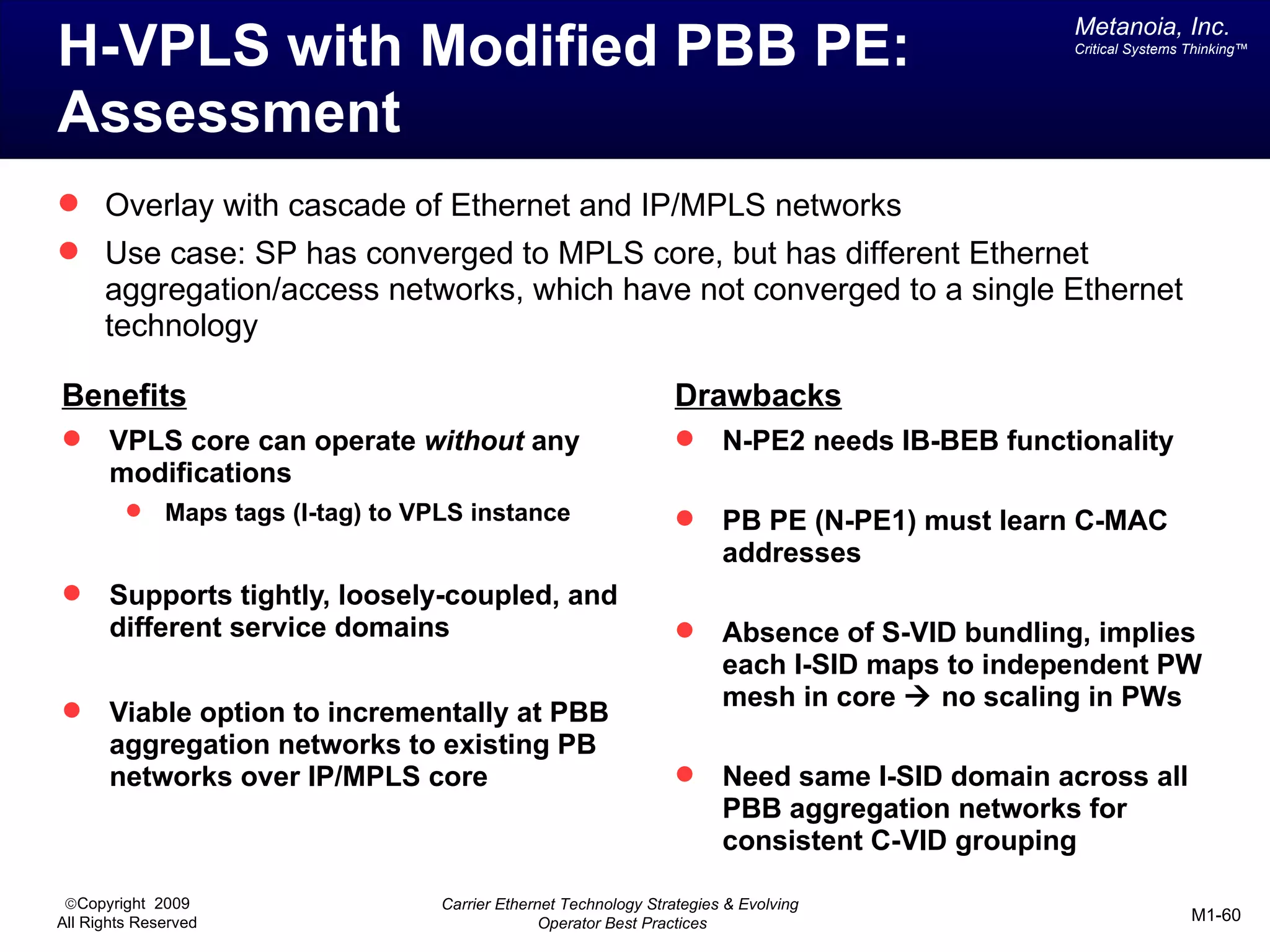 Metanoia, Inc.
H-VPLS with Modified PBB PE:                                                                       Critical Systems Thinking™




Assessment
 Overlay with cascade of Ethernet and IP/MPLS networks
 Use case: SP has converged to MPLS core, but has different Ethernet
      aggregation/access networks, which have not converged to a single Ethernet
      technology

Benefits                                                             Drawbacks
      VPLS core can operate without any                                  N-PE2 needs IB-BEB functionality
       modifications
             Maps tags (I-tag) to VPLS instance                          PB PE (N-PE1) must learn C-MAC
                                                                           addresses
      Supports tightly, loosely-coupled, and
       different service domains                                          Absence of S-VID bundling, implies
                                                                           each I-SID maps to independent PW

                                                                           mesh in core à no scaling in PWs
       Viable option to incrementally at PBB
       aggregation networks to existing PB
       networks over IP/MPLS core                                         Need same I-SID domain across all
                                                                           PBB aggregation networks for
                                                                           consistent C-VID grouping

 ©Copyright 2009                     Carrier Ethernet Technology Strategies & Evolving
All Rights Reserved                                Operator Best Practices                                          M1-60
 