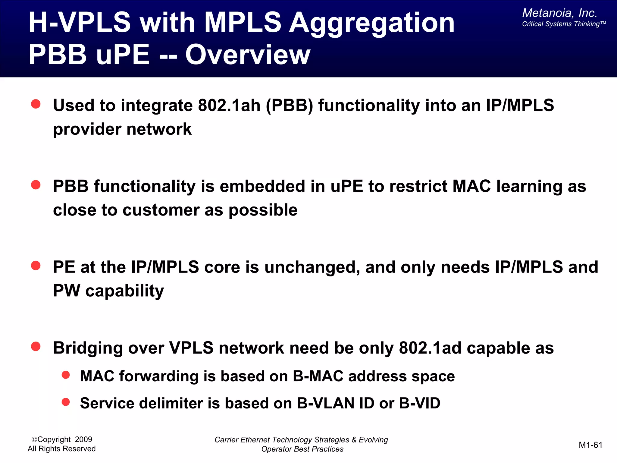 Metanoia, Inc.
H-VPLS with MPLS Aggregation                                                     Critical Systems Thinking™




PBB uPE -- Overview
 Used to integrate 802.1ah (PBB) functionality into an IP/MPLS
       provider network


 PBB functionality is embedded in uPE to restrict MAC learning as
       close to customer as possible


 PE at the IP/MPLS core is unchanged, and only needs IP/MPLS and
       PW capability


 Bridging over VPLS network need be only 802.1ad capable as
          MAC forwarding is based on B-MAC address space
          Service delimiter is based on B-VLAN ID or B-VID

 ©Copyright 2009             Carrier Ethernet Technology Strategies & Evolving
All Rights Reserved                        Operator Best Practices                                M1-61
 