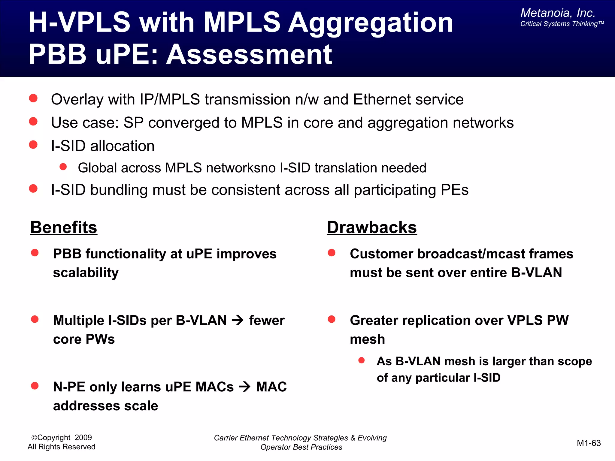 Metanoia, Inc.
H-VPLS with MPLS Aggregation                                                                        Critical Systems Thinking™




PBB uPE: Assessment
 Overlay with IP/MPLS transmission n/w and Ethernet service
 Use case: SP converged to MPLS in core and aggregation networks
 I-SID allocation
         Global across MPLS networksno I-SID translation needed
 I-SID bundling must be consistent across all participating PEs

Benefits                                                       Drawbacks
      PBB functionality at uPE improves                            Customer broadcast/mcast frames
       scalability                                                   must be sent over entire B-VLAN


      Multiple I-SIDs per B-VLAN à fewer                           Greater replication over VPLS PW
       core PWs                                                      mesh
                                                                            As B-VLAN mesh is larger than scope
                                                                             of any particular I-SID
      N-PE only learns uPE MACs à MAC
       addresses scale

 ©Copyright 2009               Carrier Ethernet Technology Strategies & Evolving
All Rights Reserved                          Operator Best Practices                                                 M1-63
 