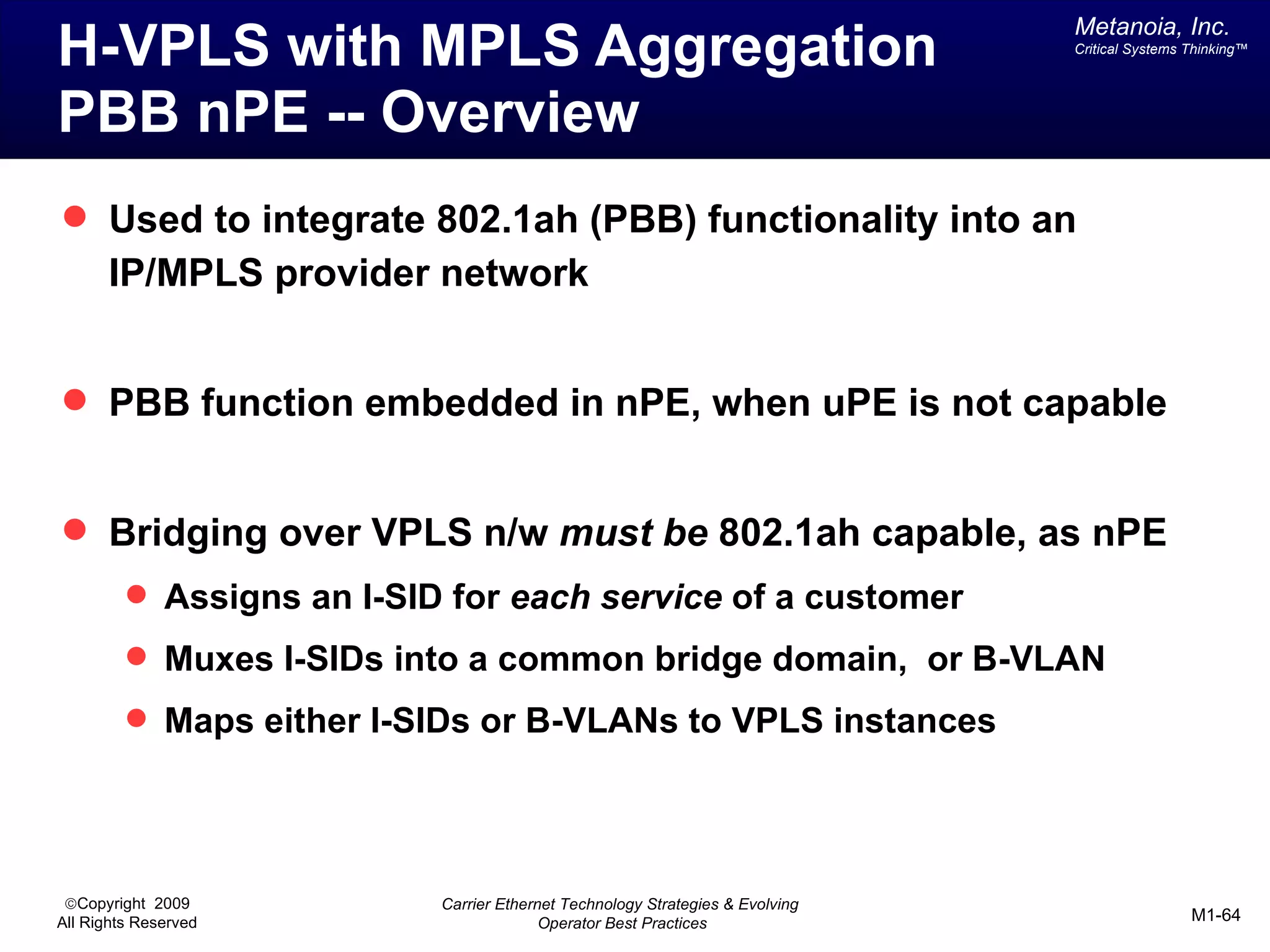 Metanoia, Inc.
H-VPLS with MPLS Aggregation                                                   Critical Systems Thinking™




PBB nPE -- Overview
 Used to integrate 802.1ah (PBB) functionality into an
       IP/MPLS provider network


 PBB function embedded in nPE, when uPE is not capable


 Bridging over VPLS n/w must be 802.1ah capable, as nPE
          Assigns an I-SID for each service of a customer
          Muxes I-SIDs into a common bridge domain, or B-VLAN
          Maps either I-SIDs or B-VLANs to VPLS instances




 ©Copyright 2009           Carrier Ethernet Technology Strategies & Evolving
All Rights Reserved                      Operator Best Practices                                M1-64
 