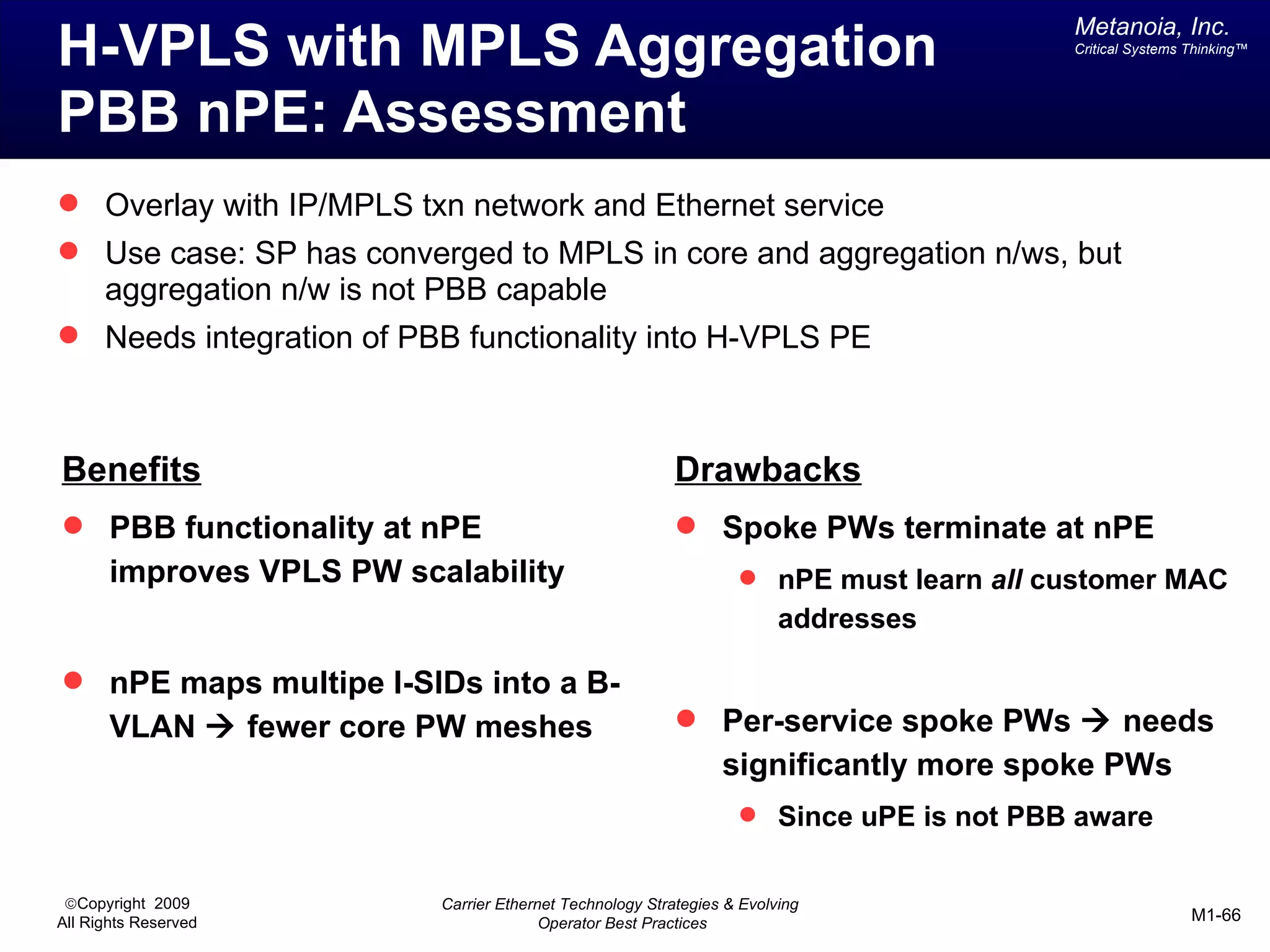 Metanoia, Inc.
H-VPLS with MPLS Aggregation                                                              Critical Systems Thinking™




PBB nPE: Assessment
 Overlay with IP/MPLS txn network and Ethernet service
 Use case: SP has converged to MPLS in core and aggregation n/ws, but
      aggregation n/w is not PBB capable
 Needs integration of PBB functionality into H-VPLS PE



Benefits                                                    Drawbacks
 PBB functionality at nPE                                   Spoke PWs terminate at nPE
       improves VPLS PW scalability                                  nPE must learn all customer MAC
                                                                          addresses

 nPE maps multipe I-SIDs into a B-
       VLAN à fewer core PW meshes                           Per-service spoke PWs à needs
                                                                  significantly more spoke PWs
                                                                     Since uPE is not PBB aware


 ©Copyright 2009            Carrier Ethernet Technology Strategies & Evolving
All Rights Reserved                       Operator Best Practices                                          M1-66
 