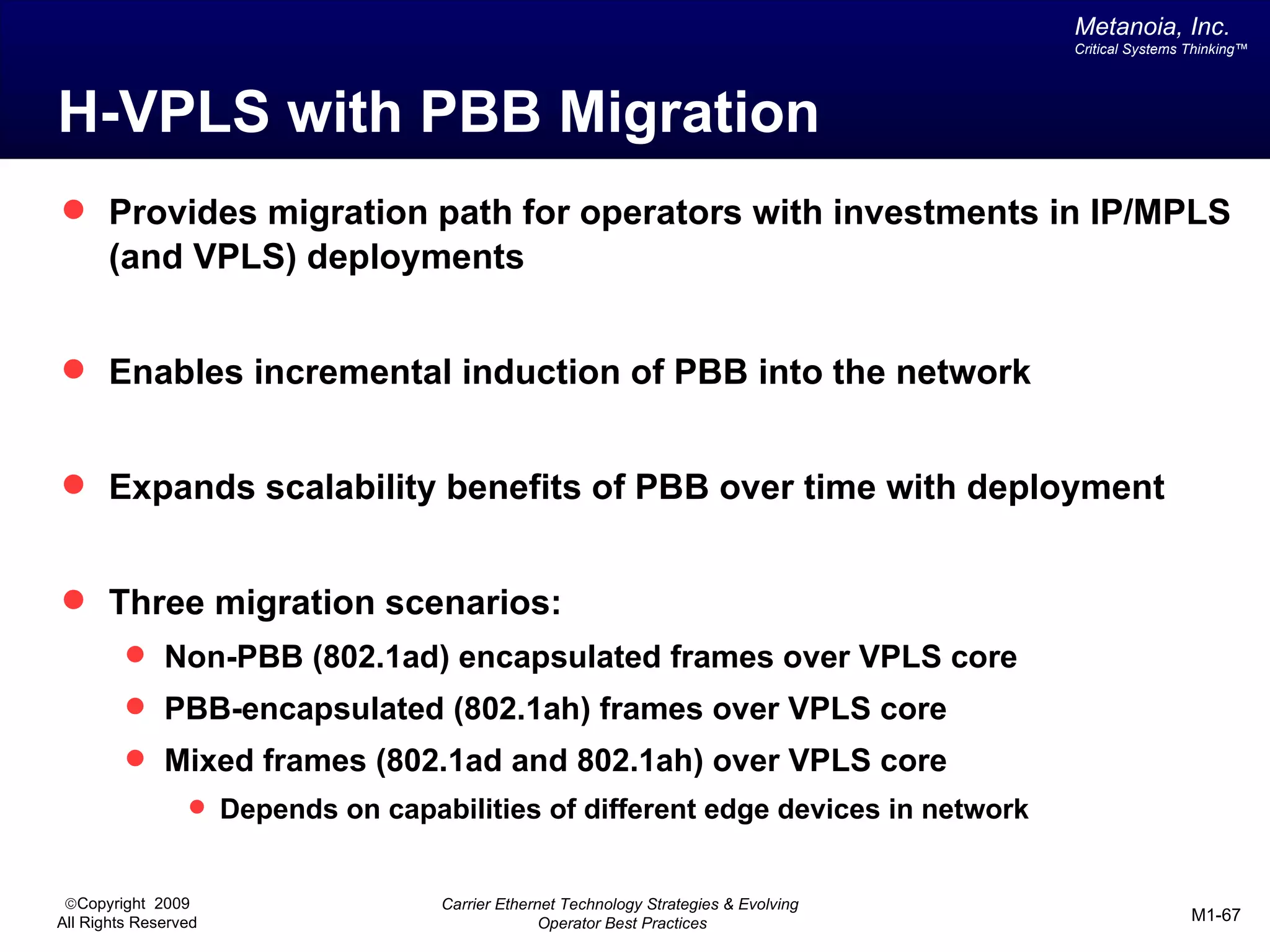 Metanoia, Inc.
                                                                                       Critical Systems Thinking™




H-VPLS with PBB Migration
 Provides migration path for operators with investments in IP/MPLS
       (and VPLS) deployments


 Enables incremental induction of PBB into the network


 Expands scalability benefits of PBB over time with deployment


 Three migration scenarios:
          Non-PBB (802.1ad) encapsulated frames over VPLS core
          PBB-encapsulated (802.1ah) frames over VPLS core
          Mixed frames (802.1ad and 802.1ah) over VPLS core
                  Depends on capabilities of different edge devices in network


 ©Copyright 2009                   Carrier Ethernet Technology Strategies & Evolving
All Rights Reserved                              Operator Best Practices                                M1-67
 