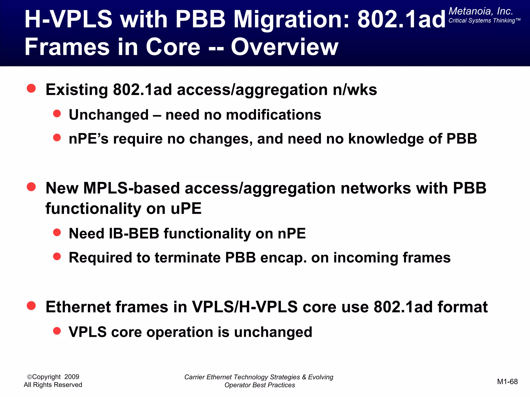 Metanoia, Inc.
H-VPLS with PBB Migration: 802.1ad                                            Critical Systems Thinking™




Frames in Core -- Overview
 Existing 802.1ad access/aggregation n/wks
          Unchanged – need no modifications
          nPE’s require no changes, and need no knowledge of PBB


 New MPLS-based access/aggregation networks with PBB
       functionality on uPE
          Need IB-BEB functionality on nPE
          Required to terminate PBB encap. on incoming frames


 Ethernet frames in VPLS/H-VPLS core use 802.1ad format
          VPLS core operation is unchanged


 ©Copyright 2009          Carrier Ethernet Technology Strategies & Evolving
All Rights Reserved                     Operator Best Practices                                M1-68
 