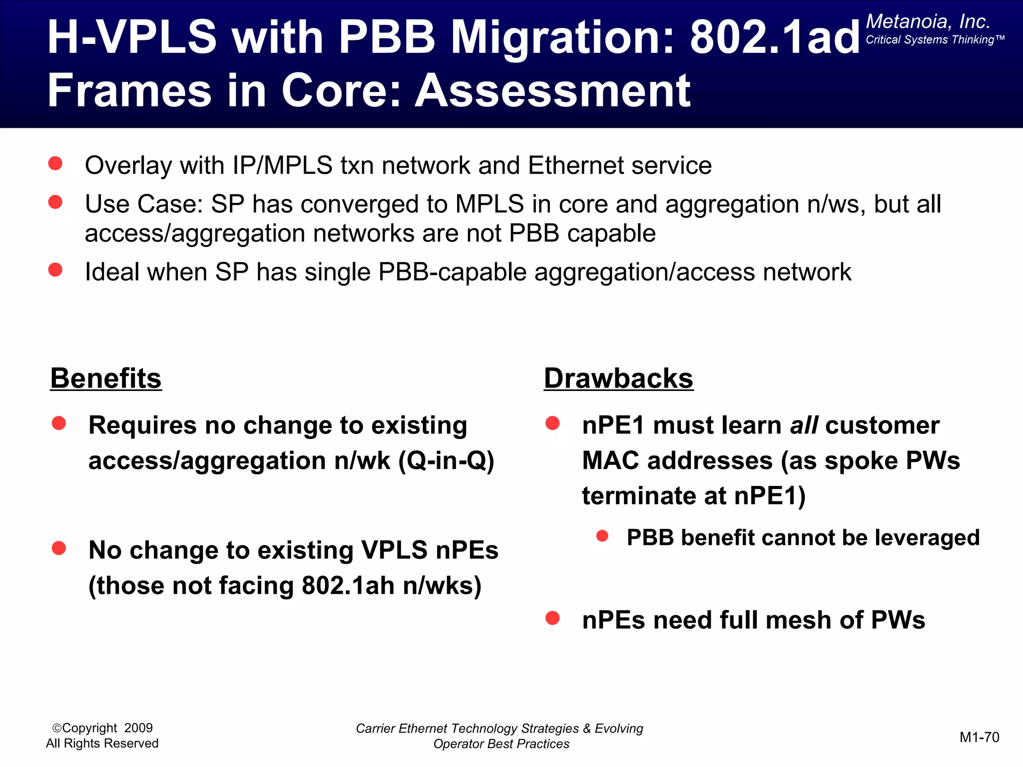 Metanoia, Inc.
H-VPLS with PBB Migration: 802.1ad                                                         Critical Systems Thinking™




Frames in Core: Assessment
 Overlay with IP/MPLS txn network and Ethernet service
 Use Case: SP has converged to MPLS in core and aggregation n/ws, but all
      access/aggregation networks are not PBB capable
 Ideal when SP has single PBB-capable aggregation/access network



Benefits                                                    Drawbacks
 Requires no change to existing                             nPE1 must learn all customer
       access/aggregation n/wk (Q-in-Q)                           MAC addresses (as spoke PWs
                                                                  terminate at nPE1)
                                                                     PBB benefit cannot be leveraged
 No change to existing VPLS nPEs
       (those not facing 802.1ah n/wks)
                                                             nPEs need full mesh of PWs



 ©Copyright 2009            Carrier Ethernet Technology Strategies & Evolving
All Rights Reserved                       Operator Best Practices                                           M1-70
 