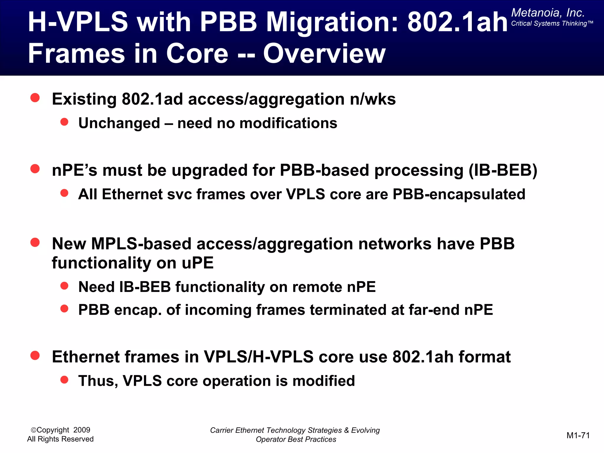 Metanoia, Inc.
H-VPLS with PBB Migration: 802.1ah                                              Critical Systems Thinking™




Frames in Core -- Overview
 Existing 802.1ad access/aggregation n/wks
          Unchanged – need no modifications


 nPE’s must be upgraded for PBB-based processing (IB-BEB)
          All Ethernet svc frames over VPLS core are PBB-encapsulated


 New MPLS-based access/aggregation networks have PBB
       functionality on uPE
          Need IB-BEB functionality on remote nPE
          PBB encap. of incoming frames terminated at far-end nPE


 Ethernet frames in VPLS/H-VPLS core use 802.1ah format
          Thus, VPLS core operation is modified


 ©Copyright 2009            Carrier Ethernet Technology Strategies & Evolving
All Rights Reserved                       Operator Best Practices                                M1-71
 