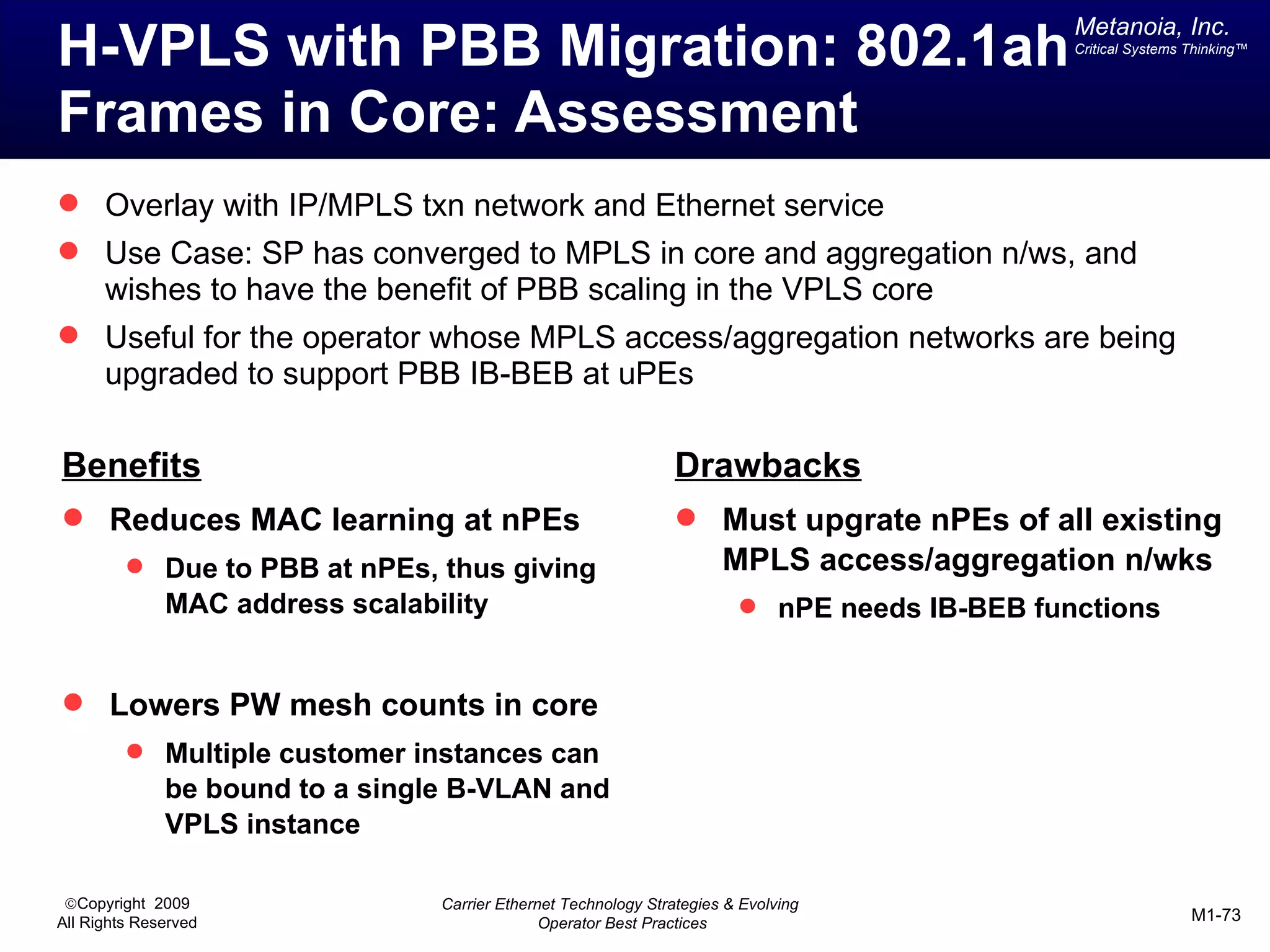 Metanoia, Inc.
H-VPLS with PBB Migration: 802.1ah                                                             Critical Systems Thinking™




Frames in Core: Assessment
 Overlay with IP/MPLS txn network and Ethernet service
 Use Case: SP has converged to MPLS in core and aggregation n/ws, and
      wishes to have the benefit of PBB scaling in the VPLS core
 Useful for the operator whose MPLS access/aggregation networks are being
      upgraded to support PBB IB-BEB at uPEs

Benefits                                                         Drawbacks
 Reduces MAC learning at nPEs                                    Must upgrate nPEs of all existing
          Due to PBB at nPEs, thus giving                             MPLS access/aggregation n/wks
              MAC address scalability                                     nPE needs IB-BEB functions


 Lowers PW mesh counts in core
          Multiple customer instances can
              be bound to a single B-VLAN and
              VPLS instance

 ©Copyright 2009                 Carrier Ethernet Technology Strategies & Evolving
All Rights Reserved                            Operator Best Practices                                          M1-73
 