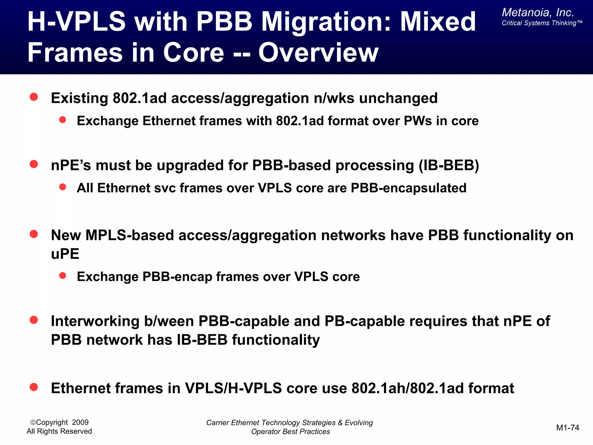 Metanoia, Inc.
H-VPLS with PBB Migration: Mixed                                                   Critical Systems Thinking™




Frames in Core -- Overview
 Existing 802.1ad access/aggregation n/wks unchanged
          Exchange Ethernet frames with 802.1ad format over PWs in core


 nPE’s must be upgraded for PBB-based processing (IB-BEB)
          All Ethernet svc frames over VPLS core are PBB-encapsulated



 New MPLS-based access/aggregation networks have PBB functionality on
       uPE
          Exchange PBB-encap frames over VPLS core


 Interworking b/ween PBB-capable and PB-capable requires that nPE of
       PBB network has IB-BEB functionality


 Ethernet frames in VPLS/H-VPLS core use 802.1ah/802.1ad format

 ©Copyright 2009               Carrier Ethernet Technology Strategies & Evolving
All Rights Reserved                          Operator Best Practices                                M1-74
 