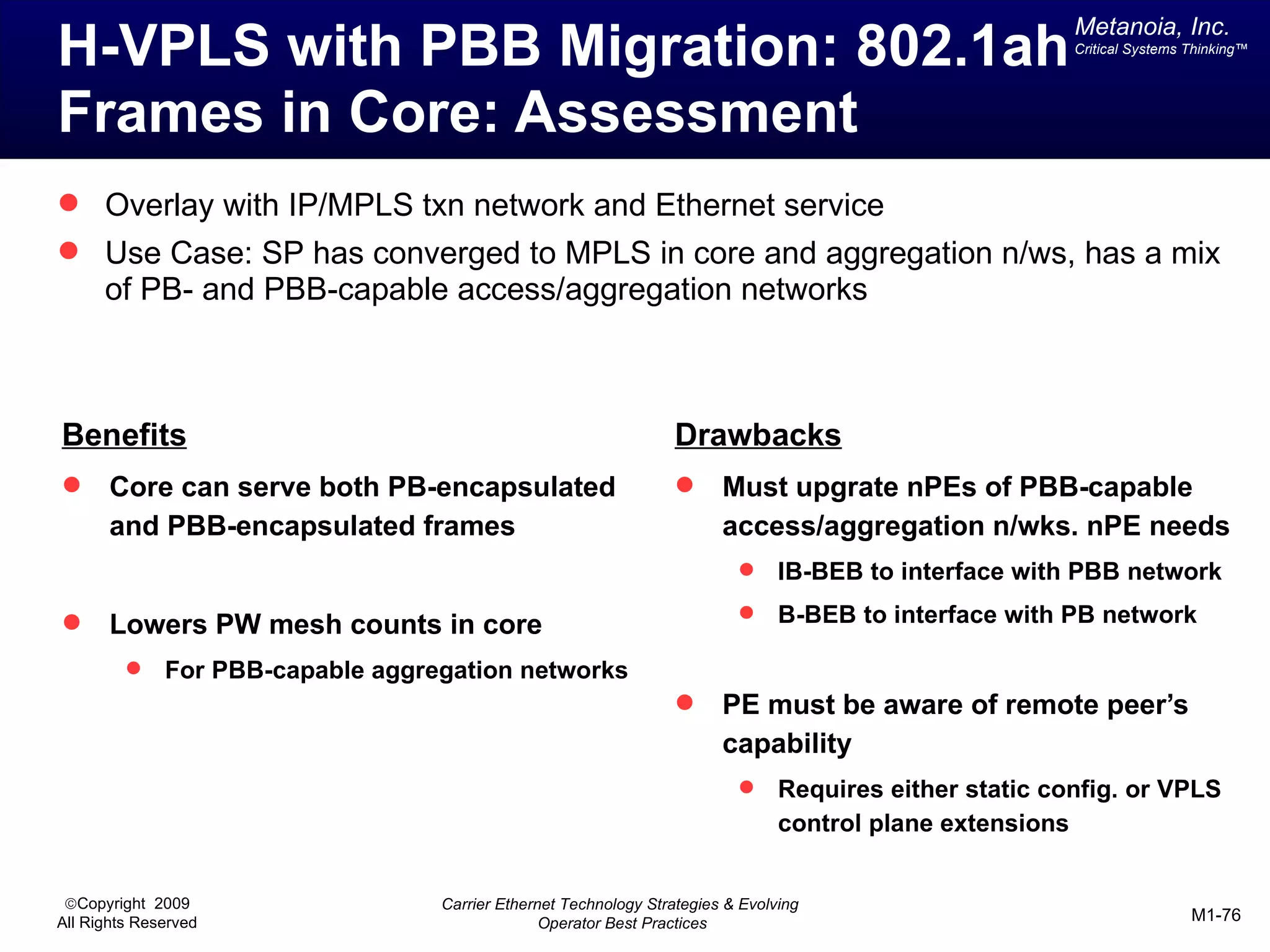 Metanoia, Inc.
H-VPLS with PBB Migration: 802.1ah                                                                        Critical Systems Thinking™




Frames in Core: Assessment
 Overlay with IP/MPLS txn network and Ethernet service
 Use Case: SP has converged to MPLS in core and aggregation n/ws, has a mix
      of PB- and PBB-capable access/aggregation networks



Benefits                                                           Drawbacks
      Core can serve both PB-encapsulated                              Must upgrate nPEs of PBB-capable
       and PBB-encapsulated frames                                       access/aggregation n/wks. nPE needs
                                                                                IB-BEB to interface with PBB network
                                                                                B-BEB to interface with PB network
      Lowers PW mesh counts in core
             For PBB-capable aggregation networks
                                                                        PE must be aware of remote peer’s
                                                                         capability
                                                                                Requires either static config. or VPLS
                                                                                 control plane extensions


 ©Copyright 2009                   Carrier Ethernet Technology Strategies & Evolving
All Rights Reserved                              Operator Best Practices                                                   M1-76
 