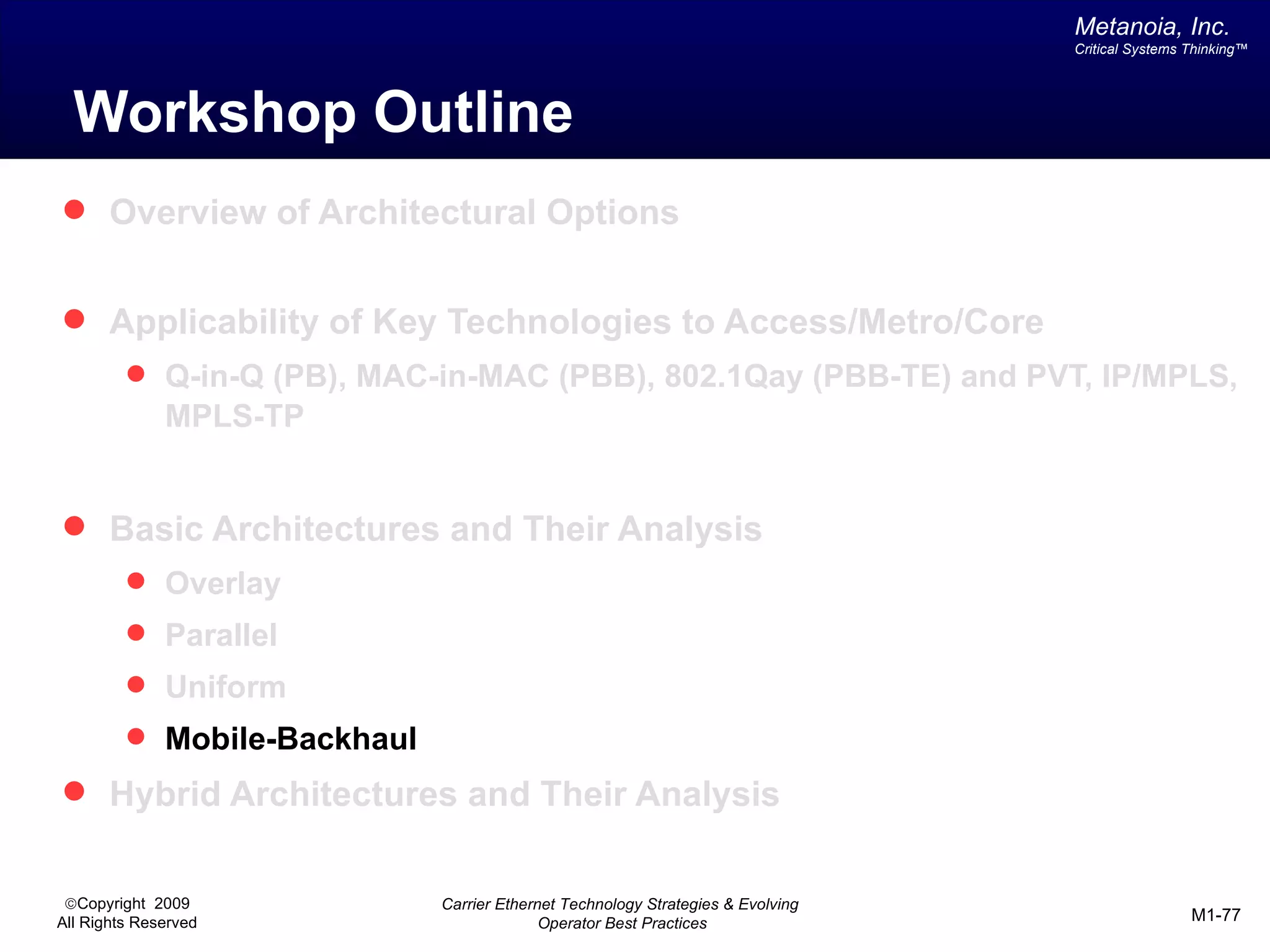 Metanoia, Inc.
                                                                                 Critical Systems Thinking™




  Workshop Outline
 Overview of Architectural Options


 Applicability of Key Technologies to Access/Metro/Core
          Q-in-Q (PB), MAC-in-MAC (PBB), 802.1Qay (PBB-TE) and PVT, IP/MPLS,
              MPLS-TP


 Basic Architectures and Their Analysis
          Overlay
          Parallel
          Uniform
          Mobile-Backhaul
 Hybrid Architectures and Their Analysis


 ©Copyright 2009             Carrier Ethernet Technology Strategies & Evolving
All Rights Reserved                        Operator Best Practices                                M1-77
 