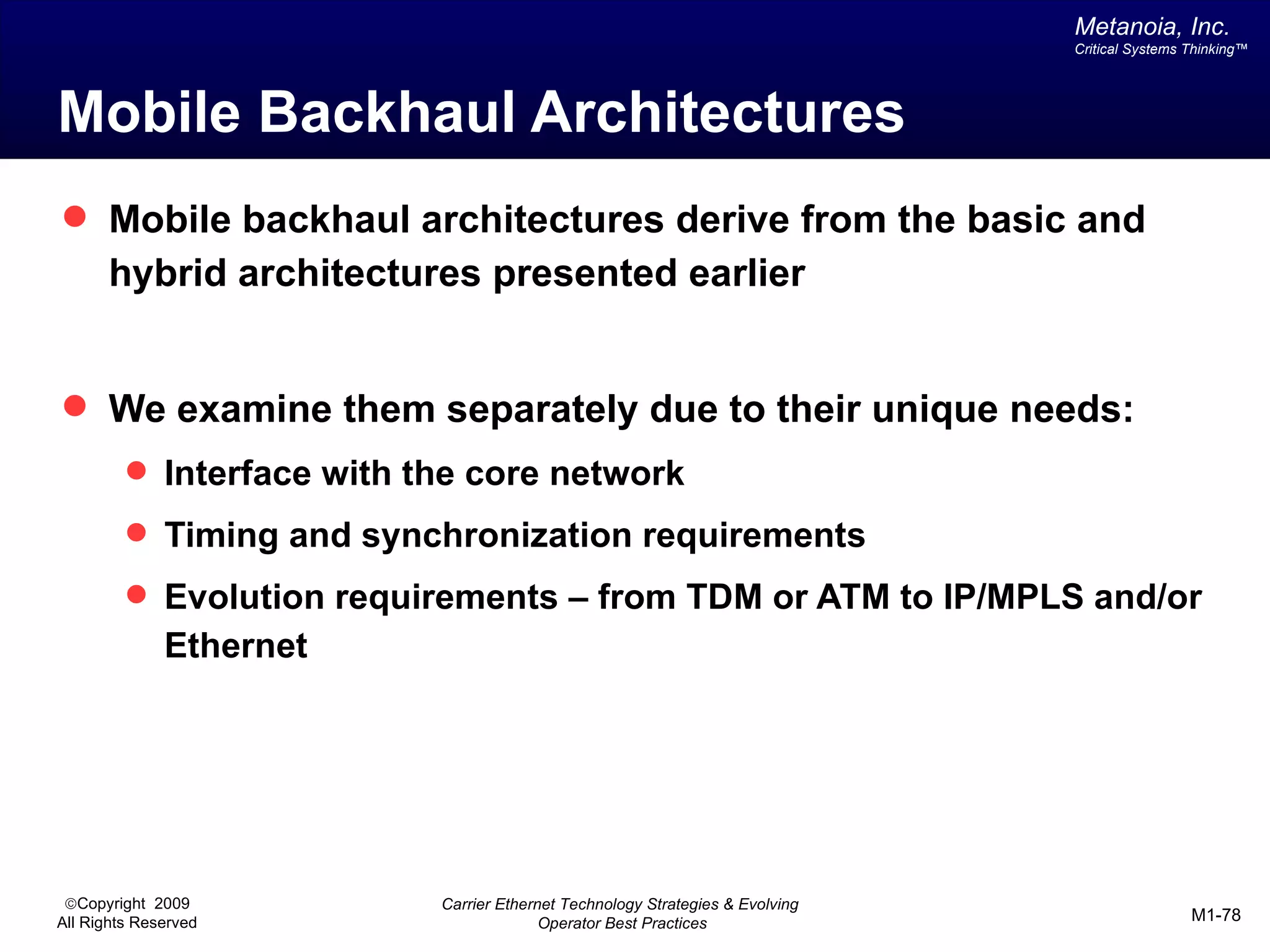 Metanoia, Inc.
                                                                               Critical Systems Thinking™




Mobile Backhaul Architectures
 Mobile backhaul architectures derive from the basic and
       hybrid architectures presented earlier


 We examine them separately due to their unique needs:
          Interface with the core network
          Timing and synchronization requirements
          Evolution requirements – from TDM or ATM to IP/MPLS and/or
              Ethernet




 ©Copyright 2009           Carrier Ethernet Technology Strategies & Evolving
All Rights Reserved                      Operator Best Practices                                M1-78
 