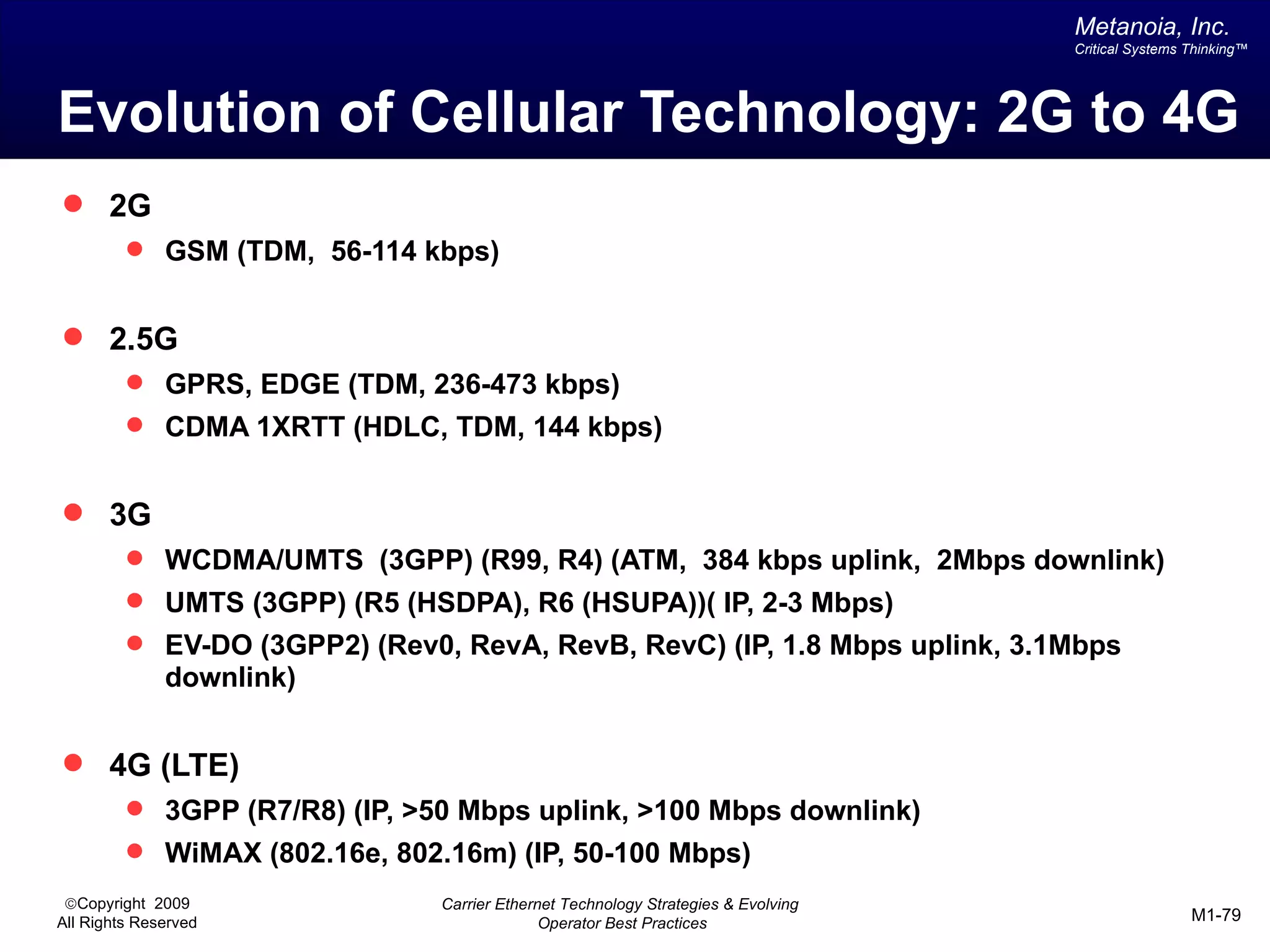 Metanoia, Inc.
                                                                                   Critical Systems Thinking™




Evolution of Cellular Technology: 2G to 4G
 2G
          GSM (TDM, 56-114 kbps)


 2.5G
          GPRS, EDGE (TDM, 236-473 kbps)
          CDMA 1XRTT (HDLC, TDM, 144 kbps)


 3G
          WCDMA/UMTS (3GPP) (R99, R4) (ATM, 384 kbps uplink, 2Mbps downlink)
          UMTS (3GPP) (R5 (HSDPA), R6 (HSUPA))( IP, 2-3 Mbps)
          EV-DO (3GPP2) (Rev0, RevA, RevB, RevC) (IP, 1.8 Mbps uplink, 3.1Mbps
              downlink)


 4G (LTE)
          3GPP (R7/R8) (IP, >50 Mbps uplink, >100 Mbps downlink)
          WiMAX (802.16e, 802.16m) (IP, 50-100 Mbps)
 ©Copyright 2009               Carrier Ethernet Technology Strategies & Evolving
All Rights Reserved                          Operator Best Practices                                M1-79
 